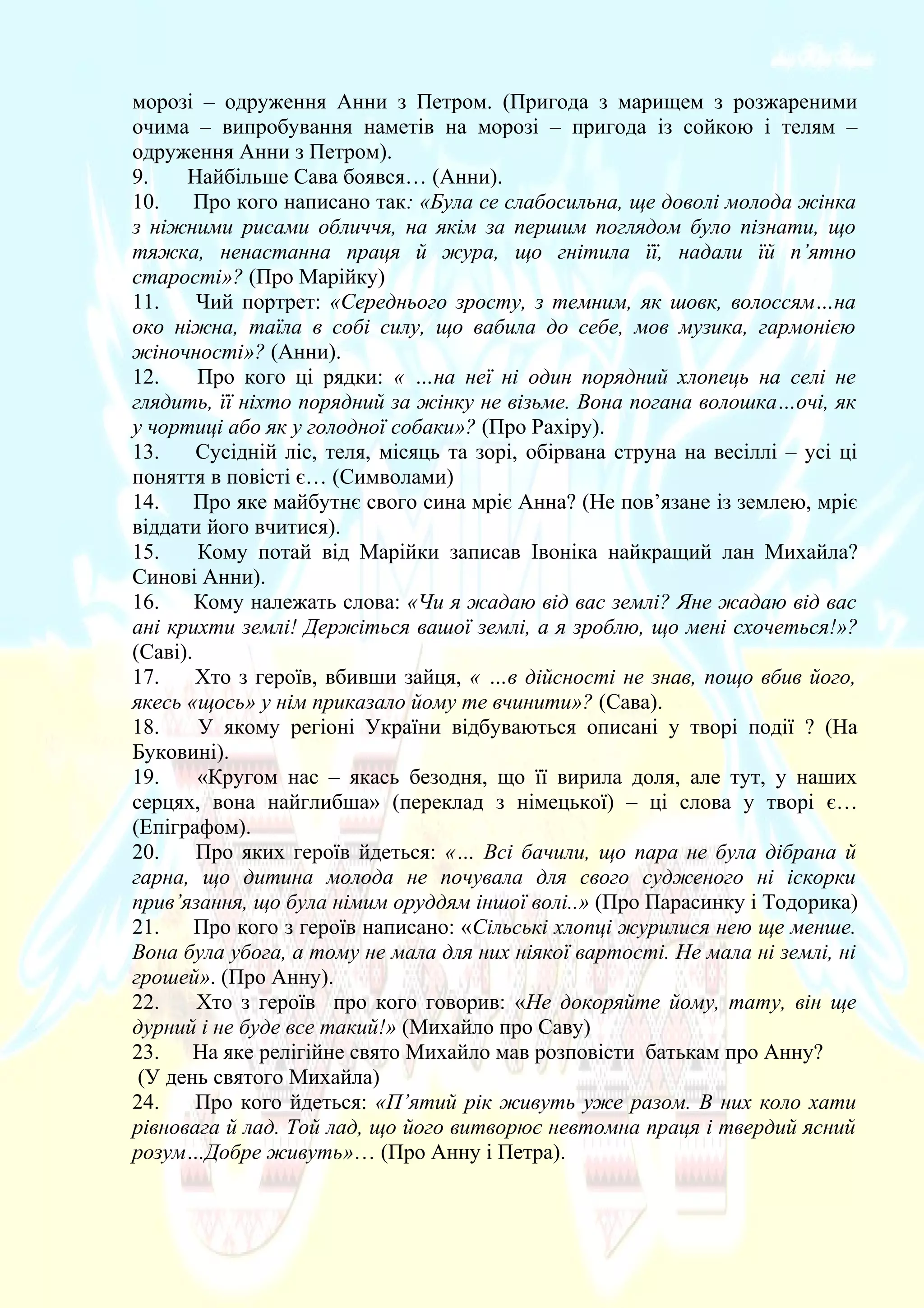 морозі – одруження Анни з Петром. (Пригода з марищем з розжареними
очима – випробування наметів на морозі – пригода із сойкою і телям –
одруження Анни з Петром).
9. Найбільше Сава боявся… (Анни).
10. Про кого написано так: «Була се слабосильна, ще доволі молода жінка
з ніжними рисами обличчя, на якім за першим поглядом було пізнати, що
тяжка, ненастанна праця й жура, що гнітила її, надали їй п’ятно
старості»? (Про Марійку)
11. Чий портрет: «Середнього зросту, з темним, як шовк, волоссям…на
око ніжна, таїла в собі силу, що вабила до себе, мов музика, гармонією
жіночності»? (Анни).
12. Про кого ці рядки: « …на неї ні один порядний хлопець на селі не
глядить, її ніхто порядний за жінку не візьме. Вона погана волошка…очі, як
у чортиці або як у голодної собаки»? (Про Рахіру).
13. Сусідній ліс, теля, місяць та зорі, обірвана струна на весіллі – усі ці
поняття в повісті є… (Символами)
14. Про яке майбутнє свого сина мріє Анна? (Не пов’язане із землею, мріє
віддати його вчитися).
15. Кому потай від Марійки записав Івоніка найкращий лан Михайла?
Синові Анни).
16. Кому належать слова: «Чи я жадаю від вас землі? Яне жадаю від вас
ані крихти землі! Держіться вашої землі, а я зроблю, що мені схочеться!»?
(Саві).
17. Хто з героїв, вбивши зайця, « …в дійсності не знав, пощо вбив його,
якесь «щось» у нім приказало йому те вчинити»? (Сава).
18. У якому регіоні України відбуваються описані у творі події ? (На
Буковині).
19. «Кругом нас – якась безодня, що її вирила доля, але тут, у наших
серцях, вона найглибша» (переклад з німецької) – ці слова у творі є…
(Епіграфом).
20. Про яких героїв йдеться: «… Всі бачили, що пара не була дібрана й
гарна, що дитина молода не почувала для свого судженого ні іскорки
прив’язання, що була німим оруддям іншої волі..» (Про Парасинку і Тодорика)
21. Про кого з героїв написано: «Сільські хлопці журилися нею ще менше.
Вона була убога, а тому не мала для них ніякої вартості. Не мала ні землі, ні
грошей». (Про Анну).
22. Хто з героїв про кого говорив: «Не докоряйте йому, тату, він ще
дурний і не буде все такий!» (Михайло про Саву)
23. На яке релігійне свято Михайло мав розповісти батькам про Анну?
(У день святого Михайла)
24. Про кого йдеться: «П’ятий рік живуть уже разом. В них коло хати
рівновага й лад. Той лад, що його витворює невтомна праця і твердий ясний
розум…Добре живуть»… (Про Анну і Петра).
 