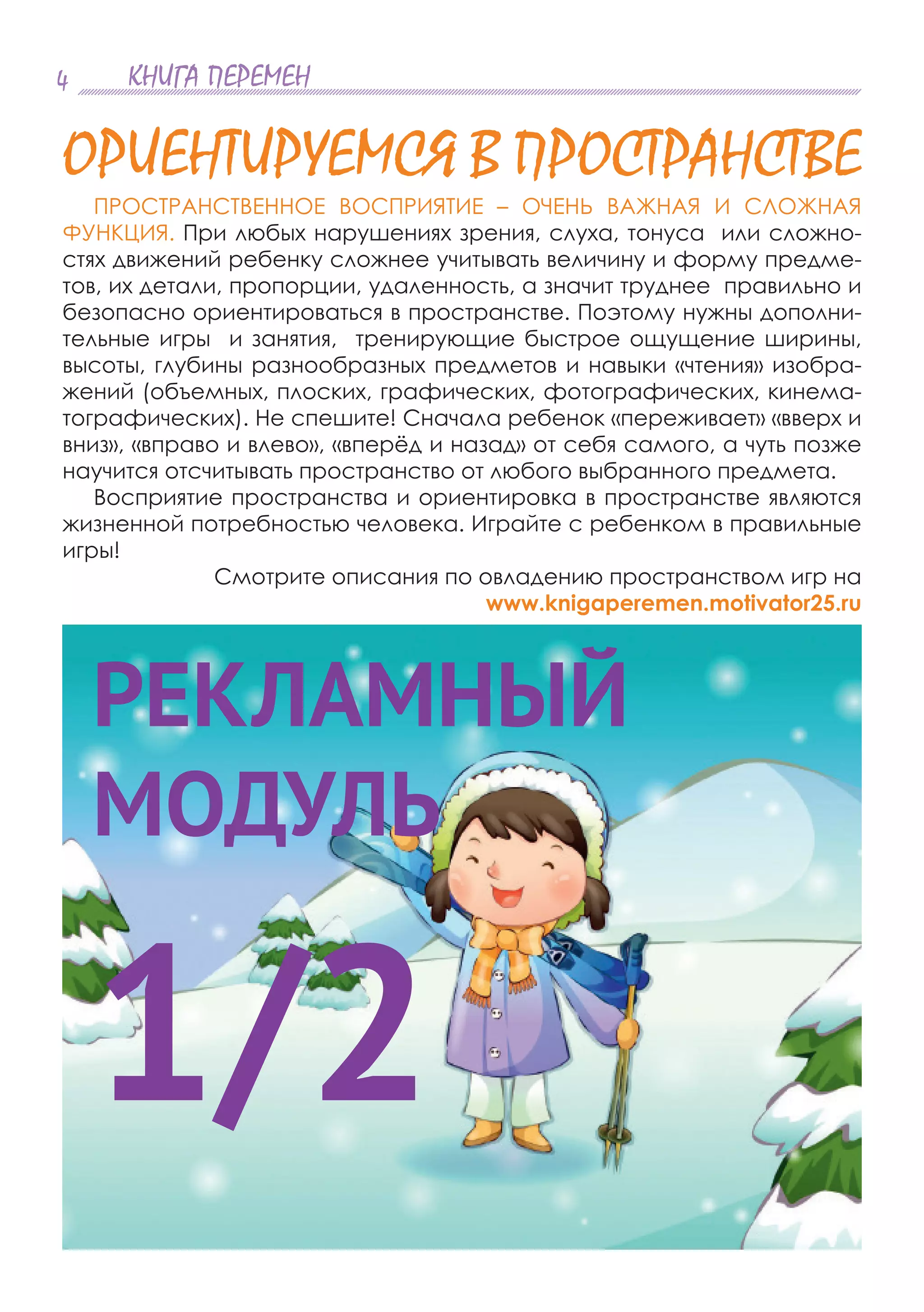 КНИГА ПЕРЕМЕН4
ПРОСТРАНСТВЕННОЕ ВОСПРИЯТИЕ – ОЧЕНЬ ВАЖНАЯ И СЛОЖНАЯ
ФУНКЦИЯ. При любых нарушениях зрения, слуха, тонуса или сложно-
стях движений ребенку сложнее учитывать величину и форму предме-
тов, их детали, пропорции, удаленность, а значит труднее правильно и
безопасно ориентироваться в пространстве. Поэтому нужны дополни-
тельные игры и занятия, тренирующие быстрое ощущение ширины,
высоты, глубины разнообразных предметов и навыки «чтения» изобра-
жений (объемных, плоских, графических, фотографических, кинема-
тографических). Не спешите! Сначала ребенок «переживает» «вверх и
вниз», «вправо и влево», «вперёд и назад» от себя самого, а чуть позже
научится отсчитывать пространство от любого выбранного предмета.
Восприятие пространства и ориентировка в пространстве являются
жизненной потребностью человека. Играйте с ребенком в правильные
игры!
Смотрите описания по овладению пространством игр на
www.knigaperemen.motivator25.ru
ОРИЕНТИРУЕМСЯ В ПРОСТРАНСТВЕ
РЕКЛАМНЫЙ
МОДУЛЬ
1/2
 