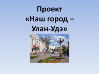 Проект
«Наш город –
Улан-Удэ»
 
