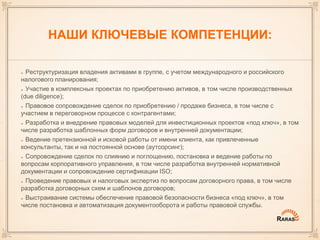 НАШИ КЛЮЧЕВЫЕ КОМПЕТЕНЦИИ:
Реструктуризация владения активами в группе, с учетом международного и российского
налогового планирования;
Участие в комплексных проектах по приобретению активов, в том числе производственных
(due diligence);
Правовое сопровождение сделок по приобретению / продаже бизнеса, в том числе с
участием в переговорном процессе с контрагентами;
Разработка и внедрение правовых моделей для инвестиционных проектов «под ключ», в том
числе разработка шаблонных форм договоров и внутренней документации;
Ведение претензионной и исковой работы от имени клиента, как привлеченные
консультанты, так и на постоянной основе (аутсорсинг);
Сопровождение сделок по слиянию и поглощению, постановка и ведение работы по
вопросам корпоративного управления, в том числе разработка внутренней нормативной
документации и сопровождение сертификации ISO;
Проведение правовых и налоговых экспертиз по вопросам договорного права, в том числе
разработка договорных схем и шаблонов договоров;
Выстраивание системы обеспечение правовой безопасности бизнеса «под ключ», в том
числе постановка и автоматизация документооборота и работы правовой службы.
 
