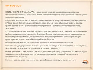 Почему мы?
ЮРИДИЧЕСКАЯ ФИРМА «РАРАС» – сплоченная команда высококвалифицированных
специалистов в различных отраслях права, способная оперативно предоставить Клиенту услуги
наивысшего качества.
Сотрудники ЮРИДИЧЕСКАЯ ФИРМА «РАРАС» являются выпускниками ведущих юридических
ВУЗов г. Санкт-Петербурга, имеют практический опыт, а также обширные теоретические и
практические знания в смежных отраслях управления – финансах, бухгалтерском учете,
экономике.
В основе преимуществ команды ЮРИДИЧЕСКАЯ ФИРМА «РАРАС» лежит глубокое понимание
проблем операционного управления бизнесом. Основу подходов к решению задач составляет
большой практический опыт, позволяющий не только эффективно и успешно решать уже
существующие задачи, но и избегать проблем в будущем.
Обширный практический опыт решения правовых и организационных вопросов.
Системный подход к решению проблем правового характера (с учетом налоговых последствий,
экономического результата и трудоемкости учетного процесса).
Ориентированность на конечный результат, выражающийся в формировании оптимальной для
заказчика правовой позиции и ее согласование с противной стороной (контрагенты и
государственные органы).
Разумное вознаграждение и корректное ценообразование консультационных услуг.
 