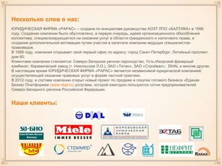 Несколько слов о нас:
ЮРИДИЧЕСКАЯ ФИРМА «РАРАС» – создана по инициативе руководства АОЗТ ЛПО «БАЛТИКА» в 1998
году. Создание компании было обусловлено, в первую очередь, идеей организационного обособления
коллектива, специализирующегося на оказании услуг в области гражданского и налогового права, и
создания дополнительной мотивации путем участия в капитале компании ведущих специалистов-
правоведов.
В 1999 году, компания открывает свой первый офис по адресу: город Санкт-Петербург, Литейный проспект,
дом 60.
Клиентами компании становятся: Северо-Западное речное пароходство, Усть-Ижорский фанерный
комбинат, Керамический завод (г. Никольское Л.О.), ЗАО «Титан», ЗАО «Стройвал», DHAL и многие другие.
В настоящее время ЮРИДИЧЕСКАЯ ФИРМА «РАРАС» является независимой юридической компанией,
осуществляющей оказание правовых услуг в форме частной практики.
В 2012 году, в составе компании открыт новый проект по продаже и покупке готового бизнеса «Единая
Бизнес Платформа» (www.ebpl.ru) услугами, которой ежегодно пользуются сотни предпринимателей
Северо-Западного региона Российской Федерации.
Наши клиенты:
 
