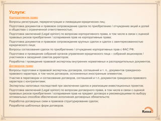Услуги:
Корпоративное право
Вопросы регистрации, перерегистрации и ликвидации юридических лиц;
Подготовка документов и правовое сопровождение сделок по приобретению / отчуждению акций и долей
в обществах с ограниченной ответственностью;
Подготовка заключений (Legal opinion) по вопросам корпоративного права, в том числе в связи с оценкой
правовых рисков приобретения / оспаривания прав на корпоративные права;
Подготовка документов и правовое сопровождение крупных сделок и сделок с заинтересованностью
юридического лица;
Вопросы согласования сделок по приобретению / отчуждению корпоративных прав с ФАС РФ;
Подготовка и проведение собраний органов управления юридического лица – собраний акционеров /
участников и заседаний советов директоров;
Разработка / проведение правовой экспертизы внутренних нормативных и распорядительных документов.
Договорное право
Вопросы подготовки и правовой экспертизы договоров, соглашений и т. п., документов гражданско-
правового характера, в том числе договоров, осложненных иностранным элементом;
Участие в переговорах и согласование договоров, соглашений и т.п. документов гражданско-правового
характера с контрагентами;
Экспертизы налоговых последствий при заключении сделок и реализации инвестиционных проектов;
Подготовка заключений (Legal opinion) по вопросам договорного права, в том числе в связи с оценкой
правовых рисков приобретения / оспаривания прав на предмет договора и рекомендациями по выбору
оптимальных способов обеспечения исполнения договорных обязательств;
Разработка договорных схем и правовое структурирование сделок;
Разработка шаблонных форм договоров.
 