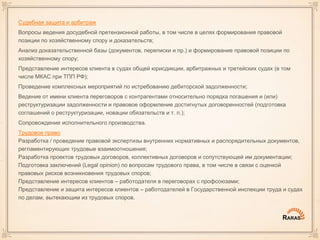 Судебная защита и арбитраж
Вопросы ведения досудебной претензионной работы, в том числе в целях формирования правовой
позиции по хозяйственному спору и доказательств;
Анализ доказательственной базы (документов, переписки и пр.) и формирование правовой позиции по
хозяйственному спору;
Представление интересов клиента в судах общей юрисдикции, арбитражных и третейских судах (в том
числе МКАС при ТПП РФ);
Проведение комплексных мероприятий по истребованию дебиторской задолженности;
Ведение от имени клиента переговоров с контрагентами относительно порядка погашения и (или)
реструктуризации задолженности и правовое оформление достигнутых договоренностей (подготовка
соглашений о реструктуризации, новации обязательств и т. п.);
Сопровождение исполнительного производства.
Трудовое право
Разработка / проведение правовой экспертизы внутренних нормативных и распорядительных документов,
регламентирующих трудовые взаимоотношения;
Разработка проектов трудовых договоров, коллективных договоров и сопутствующей им документации;
Подготовка заключений (Legal opinion) по вопросам трудового права, в том числе в связи с оценкой
правовых рисков возникновения трудовых споров;
Представление интересов клиентов – работодателя в переговорах с профсоюзами;
Представление и защита интересов клиентов – работодателей в Государственной инспекции труда и судах
по делам, вытекающим из трудовых споров.
 