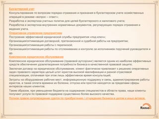 Бухгалтерский учет
Консультирование по вопросам порядка отражения и признания в бухгалтерском учете хозяйственных
операций в режиме «вопрос – ответ»;
Разработка и экспертиза учетных политик для целей бухгалтерского и налогового учета;
Разработка и экспертиза внутренних нормативных документов, регулирующих порядок отражения и
ведения учета.
Оперативное управление предприятием
Построение эффективной юридической службы предприятия «под ключ»;
Организация/оптимизация договорной, претензионной и судебной работы на предприятии;
Организация/оптимизация работы с перепиской;
Организация/оптимизация работы по отслеживанию и контролю за исполнением поручений руководителя и
др.
Комплексное юридическое обслуживание
Комплексное юридическое обслуживание (правовой аутсорсинг) является одним из наиболее эффективных
средств обеспечения удовлетворения потребности бизнеса в качественной правовой защите;
Заключая договор на юридическое обслуживание, клиент фактически привлекает к решению оперативных
задач правового характера целый штат юристов высокой квалификации и разной отраслевой
специализации, оплачивая при этом лишь эффективное время консультаций;
Затраты на оборудование рабочих мест, информационную поддержку и связь, администрирование работы
юристов, а также оплата времени их болезни, отпуска или простоя находятся за пределами сферы
интересов наших клиентов;
Таким образом, при уменьшении бюджета на содержание специалистов в области права, наши клиенты
получают услуги по правовой поддержке существенно более высокого качества.
Полное правое сопровождение сделок по приобретению / отчуждению бизнеса в целом и иных активов.
 