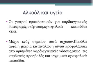 Αλκοόλ και υγεία
• Οι γιατροί προειδοποιούν για καρδιαγγειακές
διαταραχές,υπέρταση,εγκεφαλικά επεισόδια
κτλπ.
• Μέχρι ενός σημείου αυτά ισχύουν.Παρόλα
αυτά,η μέτρια κατανάλωση οίνου προφυλάσσει
από ορισμένες καρδιαγγειακές νόσους,όπως τις
καρδιακές προσβολές και ισχαιμικά εγκεφαλικά
επεισόδια.
 