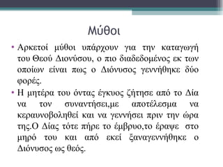 Μύθοι
• Αρκετοί μύθοι υπάρχουν για την καταγωγή
του Θεού Διονύσου, ο πιο διαδεδομένος εκ των
οποίων είναι πως ο Διόνυσος γεννήθηκε δύο
φορές.
• Η μητέρα του όντας έγκυος ζήτησε από το Δία
να τον συναντήσει,με αποτέλεσμα να
κεραυνοβοληθεί και να γεννήσει πριν την ώρα
της.Ο Δίας τότε πήρε το έμβρυο,το έραψε στο
μηρό του και από εκεί ξαναγεννήθηκε ο
Διόνυσος ως θεός.
 
