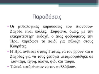 Παραδόσεις
• Οι μυθολογικές παραδόσεις του Διονύσου-
Ζαγρέα είναι πολλές. Σύμφωνα, όμως, με την
επικρατέστερη εκδοχή, ο Δίας φοβούμενος την
Ήρα, παρέδωσε το παιδί για φύλαξη στους
Κουρήτες.
• Η Ήρα ανέθεσε στους Τιτάνες να τον βρουν και ο
Ζαγρέας για να τους ξεφύγει μεταμορφώθηκε σε
λιοντάρι, τίγρη, άλογο, φίδι και ταύρο.
• Τελικά κατόρθωσαν να τον συλλάβουν.
 