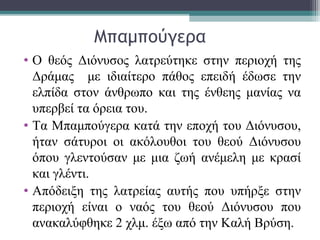 Μπαμπούγερα
• Ο θεός Διόνυσος λατρεύτηκε στην περιοχή της
Δράμας με ιδιαίτερο πάθος επειδή έδωσε την
ελπίδα στον άνθρωπο και της ένθεης μανίας να
υπερβεί τα όρεια του.
• Τα Μπαμπούγερα κατά την εποχή του Διόνυσου,
ήταν σάτυροι οι ακόλουθοι του θεού Διόνυσου
όπου γλεντούσαν με μια ζωή ανέμελη με κρασί
και γλέντι.
• Απόδειξη της λατρείας αυτής που υπήρξε στην
περιοχή είναι ο ναός του θεού Διόνυσου που
ανακαλύφθηκε 2 χλμ. έξω από την Καλή Βρύση.
 