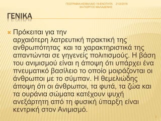 ΓΕΝΙΚΑ
 Πρόκειται για την
αρχαιότερη λατρευτική πρακτική της
ανθρωπότητας και τα χαρακτηριστικά της
απαντώνται σε γηγενείς πολιτισμούς. Η βάση
του ανιμισμού είναι η άποψη ότι υπάρχει ένα
πνευματικό βασίλειο το οποίο μοιράζονται οι
άνθρωποι με το σύμπαν. Η θεμελιώδης
άποψη ότι οι άνθρωποι, τα φυτά, τα ζώα και
τα ουράνια σώματα κατέχουν ψυχή
ανεξάρτητη από τη φυσική ύπαρξη είναι
κεντρική στον Ανιμισμό.
21/2/2016
3
ΓΕΩΓΡΑΦΙΑ-ΚΕΦΑΛΑΙΟ 19-ΕΝΟΤΗΤΑ
3Η-ΓΙΩΡΓΟΣ ΜΑΛΑΔΕΝΗΣ
 