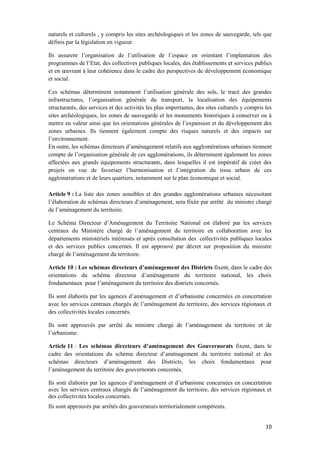 10
naturels et culturels , y compris les sites archéologiques et les zones de sauvegarde, tels que
définis par la législation en vigueur.
Ils assurent l’organisation de l’utilisation de l’espace en orientant l’implantation des
programmes de l’Etat, des collectives publiques locales, des établissements et services publics
et en œuvrant à leur cohérence dans le cadre des perspectives de développement économique
et social.
Ces schémas déterminent notamment l’utilisation générale des sols, le tracé des grandes
infrastructures, l’organisation générale du transport, la localisation des équipements
structurants, des services et des activités les plus importantes, des sites culturels y compris les
sites archéologiques, les zones de sauvegarde et les monuments historiques à conserver ou à
mettre en valeur ainsi que les orientations générales de l’expansion et du développement des
zones urbaines. Ils tiennent également compte des risques naturels et des impacts sur
l’environnement.
En outre, les schémas directeurs d’aménagement relatifs aux agglomérations urbaines tiennent
compte de l’organisation générale de ces agglomérations, ils déterminent également les zones
affectées aux grands équipements structurants, dans lesquelles il est impératif de créer des
projets en vue de favoriser l’harmonisation et l’intégration du tissu urbain de ces
agglomérations et de leurs quartiers, notamment sur le plan économique et social.
Article 9 : La liste des zones sensibles et des grandes agglomérations urbaines nécessitant
l’élaboration de schémas directeurs d’aménagement, sera fixée par arrêté du ministre chargé
de l’aménagement du territoire.
Le Schéma Directeur d’Aménagement du Territoire National est élaboré par les services
centraux du Ministère chargé de l’aménagement du territoire en collaboration avec les
départements ministériels intéressés et après consultation des collectivités publiques locales
et des services publics concernés. Il est approuvé par décret sur proposition du ministre
chargé de l’aménagement du territoire.
Article 10 : Les schémas directeurs d’aménagement des Districts fixent, dans le cadre des
orientations du schéma directeur d’aménagement du territoire national, les choix
fondamentaux pour l’aménagement du territoire des districts concernés.
Ils sont élaborés par les agences d’aménagement et d’urbanisme concernées en concertation
avec les services centraux chargés de l’aménagement du territoire, des services régionaux et
des collectivités locales concernés.
Ils sont approuvés par arrêté du ministre chargé de l’aménagement du territoire et de
l’urbanisme.
Article 11 : Les schémas directeurs d’aménagement des Gouvernorats fixent, dans le
cadre des orientations du schéma directeur d’aménagement du territoire national et des
schémas directeurs d’aménagement des Districts, les choix fondamentaux pour
l’aménagement du territoire des gouvernorats concernés.
Ils sont élaborés par les agences d’aménagement et d’urbanisme concernées en concertation
avec les services centraux chargés de l’aménagement du territoire, des services régionaux et
des collectivités locales concernés.
Ils sont approuvés par arrêtés des gouverneurs territorialement compétents.
 
