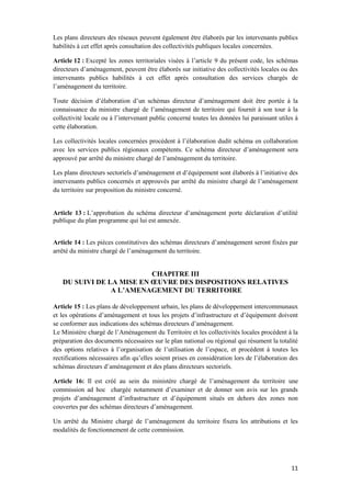 11
Les plans directeurs des réseaux peuvent également être élaborés par les intervenants publics
habilités à cet effet après consultation des collectivités publiques locales concernées.
Article 12 : Excepté les zones territoriales visées à l’article 9 du présent code, les schémas
directeurs d’aménagement, peuvent être élaborés sur initiative des collectivités locales ou des
intervenants publics habilités à cet effet après consultation des services chargés de
l’aménagement du territoire.
Toute décision d’élaboration d’un schémas directeur d’aménagement doit être portée à la
connaissance du ministre chargé de l’aménagement de territoire qui fournit à son tour à la
collectivité locale ou à l’intervenant public concerné toutes les données lui paraissant utiles à
cette élaboration.
Les collectivités locales concernées procèdent à l’élaboration dudit schéma en collaboration
avec les services publics régionaux compétents. Ce schéma directeur d’aménagement sera
approuvé par arrêté du ministre chargé de l’aménagement du territoire.
Les plans directeurs sectoriels d’aménagement et d’équipement sont élaborés à l’initiative des
intervenants publics concernés et approuvés par arrêté du ministre chargé de l’aménagement
du territoire sur proposition du ministre concerné.
Article 13 : L’approbation du schéma directeur d’aménagement porte déclaration d’utilité
publique du plan programme qui lui est annexée.
Article 14 : Les pièces constitutives des schémas directeurs d’aménagement seront fixées par
arrêté du ministre chargé de l’aménagement du territoire.
CHAPITRE III
DU SUIVI DE LA MISE EN ŒUVRE DES DISPOSITIONS RELATIVES
A L’AMENAGEMENT DU TERRITOIRE
Article 15 : Les plans de développement urbain, les plans de développement intercommunaux
et les opérations d’aménagement et tous les projets d’infrastructure et d’équipement doivent
se conformer aux indications des schémas directeurs d’aménagement.
Le Ministère chargé de l’Aménagement du Territoire et les collectivités locales procèdent à la
préparation des documents nécessaires sur le plan national ou régional qui résument la totalité
des options relatives à l’organisation de l’utilisation de l’espace, et procèdent à toutes les
rectifications nécessaires afin qu’elles soient prises en considération lors de l’élaboration des
schémas directeurs d’aménagement et des plans directeurs sectoriels.
Article 16: Il est créé au sein du ministère chargé de l’aménagement du territoire une
commission ad hoc chargée notamment d’examiner et de donner son avis sur les grands
projets d’aménagement d’infrastructure et d’équipement situés en dehors des zones non
couvertes par des schémas directeurs d’aménagement.
Un arrêté du Ministre chargé de l’aménagement du territoire fixera les attributions et les
modalités de fonctionnement de cette commission.
 
