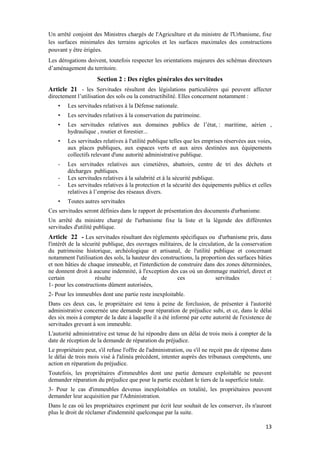 13
Un arrêté conjoint des Ministres chargés de l'Agriculture et du ministre de l'Urbanisme, fixe
les surfaces minimales des terrains agricoles et les surfaces maximales des constructions
pouvant y être érigées.
Les dérogations doivent, toutefois respecter les orientations majeures des schémas directeurs
d’aménagement du territoire.
Section 2 : Des règles générales des servitudes
Article 21 - les Servitudes résultent des législations particulières qui peuvent affecter
directement l’utilisation des sols ou la constructibilité. Elles concernent notamment :
• Les servitudes relatives à la Défense nationale.
• Les servitudes relatives à la conservation du patrimoine.
• Les servitudes relatives aux domaines publics de l’état, : maritime, aérien ,
hydraulique , routier et forestier...
• Les servitudes relatives à l'utilité publique telles que les emprises réservées aux voies,
aux places publiques, aux espaces verts et aux aires destinées aux équipements
collectifs relevant d'une autorité administrative publique.
- Les servitudes relatives aux cimetières, abattoirs, centre de tri des déchets et
décharges publiques.
- Les servitudes relatives à la salubrité et à la sécurité publique.
- Les servitudes relatives à la protection et la sécurité des équipements publics et celles
relatives à l’emprise des réseaux divers.
• Toutes autres servitudes
Ces servitudes seront définies dans le rapport de présentation des documents d'urbanisme.
Un arrêté du ministre chargé de l'urbanisme fixe la liste et la légende des différentes
servitudes d'utilité publique.
Article 22 - Les servitudes résultant des règlements spécifiques ou d'urbanisme pris, dans
l'intérêt de la sécurité publique, des ouvrages militaires, de la circulation, de la conservation
du patrimoine historique, archéologique et artisanal, de l'utilité publique et concernant
notamment l'utilisation des sols, la hauteur des constructions, la proportion des surfaces bâties
et non bâties de chaque immeuble, et l'interdiction de construire dans des zones déterminées,
ne donnent droit à aucune indemnité, à l'exception des cas où un dommage matériel, direct et
certain résulte de ces servitudes :
1- pour les constructions dûment autorisées,
2- Pour les immeubles dont une partie reste inexploitable.
Dans ces deux cas, le propriétaire est tenu à peine de forclusion, de présenter à l'autorité
administrative concernée une demande pour réparation de préjudice subi, et ce, dans le délai
des six mois à compter de la date à laquelle il a été informé par cette autorité de l'existence de
servitudes grevant à son immeuble.
L'autorité administrative est tenue de lui répondre dans un délai de trois mois à compter de la
date de réception de la demande de réparation du préjudice.
Le propriétaire peut, s'il refuse l'offre de l'administration, ou s'il ne reçoit pas de réponse dans
le délai de trois mois visé à l'alinéa précédent, intenter auprès des tribunaux compétents, une
action en réparation du préjudice.
Toutefois, les propriétaires d'immeubles dont une partie demeure exploitable ne peuvent
demander réparation du préjudice que pour la partie excédant le tiers de la superficie totale.
3- Pour le cas d'immeubles devenus inexploitables en totalité, les propriétaires peuvent
demander leur acquisition par l'Administration.
Dans le cas où les propriétaires expriment par écrit leur souhait de les conserver, ils n'auront
plus le droit de réclamer d'indemnité quelconque par la suite.
 