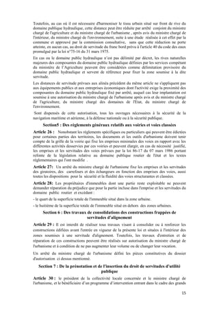 15
Toutefois, au cas où il est nécessaire d'harmoniser le tissu urbain situé sur front de rive du
domaine publique hydraulique, cette distance peut être réduite par arrêté conjoint du ministre
chargé de l'agriculture et du ministre chargé de l'urbanisme , après avis du ministre chargé de
l'intérieur, du ministre chargé de l'environnement, suite à une étude réalisée à cet effet par la
commune et approuvé par la commission consultative, sans que cette réduction ne porte
atteinte, en aucun cas, au droit de servitude du franc bord prévu à l'article 40 du code des eaux
promulgué par la loi n°75-16 du 31 mars 1975.
En cas ou le domaine public hydraulique n’est pas délimité par décret, les rives naturelles
majeures des composantes du domaine public hydraulique définies par les services compétant
du ministère de l’Agriculture peuvent être considérées comme délimitation provisoire du
domaine public hydraulique et servent de référence pour fixer la zone soumise à la dite
servitude.
Les distances de servitude prévues aux alinéa précédent du même article ne s'appliquent pas
aux équipements publics et aux entreprises économiques dont l'activité exige la proximité des
composantes du domaine public hydraulique fixé par arrêté, auquel cas leur implantation est
soumise à une autorisation du ministre chargé de l'urbanisme après avis et du ministre chargé
de l'agriculture, du ministre chargé des domaines de l'Etat, du ministre chargé de
l'environnement.
Sont dispensés de cette autorisation, tous les ouvrages nécessaires à la sécurité de la
navigation maritime et aérienne, à la défense nationale ou à la sécurité publique.
Section5 : Des règlements généraux relatifs aux voiries et voies classées
Article 26 : Nonobstant les règlements spécifiques ou particuliers qui peuvent être édictées
pour certaines parties des territoires, les documents et les outils d'urbanisme doivent tenir
compte de la grille de la voirie qui fixe les emprises minimales des voies en rapport avec les
différentes activités desservies par ces voiries et peuvent élargir, en cas de nécessité justifié,
les emprises et les servitudes des voies prévues par la loi 86-17 du 07 mars 1986 portant
refonte de la législation relative au domaine publique routier de l'état et les textes
réglementaires qui l'ont modifie .
Article 27: Un arrêté du ministre chargé de l'urbanisme fixe les emprises et les servitudes
des giratoires, des carrefours et des échangeurs en fonction des emprises des voies, aussi
toutes les dispositions pour la sécurité et la fluidité des voies structurantes et classées.
Article 28: Les propriétaires d'immeubles dont une partie reste exploitable ne peuvent
demander réparation du préjudice que pour la partie incluse dans l'emprise et les servitudes du
domaine public routier et excédant :
- le quart de la superficie totale de l'immeuble situé dans la zone urbaine.
- le huitième de la superficie totale de l'immeuble situé en dehors des zones urbaines.
Section 6 : Des travaux de consolidations des constructions frappées de
servitudes d'alignement
Article 29 : Il est interdit de réaliser tous travaux visant à consolider ou à renforcer les
constructions édifiées avant l'entrée en vigueur de la présente loi et situées à l'intérieur des
zones soumises à une servitude d'alignement. Toutefois, les travaux d'entretien et de
réparation de ces constructions peuvent être réalisés sur autorisation du ministre chargé de
l'urbanisme et à condition de ne pas augmenter leur volume ou de changer leur vocation.
Un arrêté du ministre chargé de l'urbanisme défini les pièces constitutives du dossier
d'autorisation ci dessus mentionné.
Section 7 : De la prénotation et de l'insertion du droit de servitudes d'utilité
publique
Article 30 : le président de la collectivité locale concernée et le ministre chargé de
l'urbanisme, et le bénéficiaire d’un programme d’intervention entrant dans le cadre des grands
 