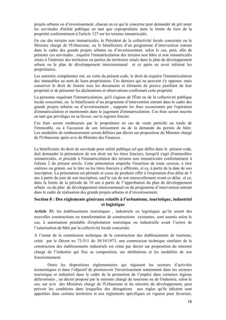 16
projets urbains ou d’investissement ,chacun en ce qui le concerne peut demander de pré noter
les servitudes d'utilité publique en tant que copropriétaire dans la limite du tiers de la
propriété conformément à l'article 127 sur les terrains immatriculés.
En cas des terrains non immatriculés, le Président de la collectivité locale concernée ou le
Ministre chargé de l'Urbanisme, ou le bénéficiaire d’un programme d’intervention entrant
dans le cadre des grands projets urbains ou d’investissement, selon le cas, peut, afin de
prénoter ces servitudes , requérir l'immatriculation des terrains non bâtis et non immatriculés
situés à l'intérieur des territoires ou parties du territoires situés dans le plan de développement
urbain ou le plan de développement intercommunal et ce après en avoir informé les
propriétaires.
Les autorités compétentes ont, en vertu du présent code, le droit de requérir l'immatriculation
des immeubles au nom de leurs propriétaires. Ces derniers qui ne peuvent s'y opposer, mais
conserver le droit de fournir tous les documents et éléments de preuve justifiant de leur
propriété et de présenter les déclarations et observations confirmant cette propriété.
La personne requérant l'immatriculation, qu'il s'agisse de l'État ou de la collectivité publique
locale concernée, ou le bénéficiaire d’un programme d’intervention entrant dans le cadre des
grands projets urbains ou d’investissement , supporte les frais occasionnés par l'opération
d'immatriculation et mentionnés dans le jugement d'immatriculation. Ces frais seront inscrits
en tant que privilèges en sa faveur, sur le registre foncier.
Ces frais seront remboursés par le propriétaire en cas de vente partielle ou totale de
l'immeuble, ou à l'occasion de son lotissement ou de la demande du permis de bâtir.
Les modalités de remboursement seront définies par décret sur proposition du Ministre chargé
de l'Urbanisme après avis du Ministre des Finances.
Le bénéficiaire du droit de servitude pour utilité publique tel que défini dans le présent code,
doit demander la prénotation de son droit sur les titres fonciers, lorsqu'il s'agit d'immeubles
immatriculés, et procède à l'immatriculation des terrains non immatriculés conformément à
l'alinéa 2 du présent article. Cette prénotation empêche l'insertion de toute cession, à titre
onéreux ou gratuit, sur le titre ou les titres fonciers y afférents, et ce, à partir de la date de son
inscription. La prénotation est périmée et cesse de produire effet à l'expiration d'un délai de 5
ans à partir du jour de son inscription, sauf le cas de son renouvellement avant ce délai, et ce,
dans la limite de la période de 10 ans à partir de l’'approbation du plan de développement
urbain ou du plan de développement intercommunal ou du programme d’intervention entrant
dans le cadre de réalisation des grands projets urbains et d’investissement.
Section 8 : Des règlements généraux relatifs à l’urbanisme, touristique, industriel
et logistique
Article 31: les établissements touristiques , industriels ou logistiques qu’ils soient des
nouvelles constructions ou transformation de constructions existantes, sont soumis selon le
cas, à autorisation préalable d'exploitation touristique ou industrielle avant l’octroi de
l’autorisation de bâtir par la collectivité locale concernée.
A l’instar de la commission technique de la construction des établissements de tourisme,
créée par le Décret no 73-511 du 30/10/1973, une commission technique similaire de la
construction des établissements industriels est créée par décret sur proposition du ministre
chargé de l’industrie qui fixe sa composition, ses attributions et les modalités de son
fonctionnement.
Outre les dispositions réglementaires qui régissent les secteurs d’activités
économiques et dans l’objectif de promouvoir l'investissement notamment dans les secteurs
touristique et industriel dans le cadre de la promotion de l’emploi dans certaines régions
défavorisées , un décret proposé par le ministre chargé du tourisme ou de l'industrie, selon le
cas, sur avis des Ministres chargé de l'Urbanisme et du ministre du développement, peut
prévoir les conditions dans lesquelles des dérogations aux règles qu'ils édictent sont
apportées dans certains territoires et aux règlements spécifiques en vigueur pour favoriser,
 