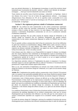 17
pour une période déterminée, le développement économique et social d'un territoire donné
notamment pour la promotion du tourisme saharien , culturel, rural, thermal, de montagne ,
écologique…. .Ainsi que l’activité industrielle sous toutes ses formes.
Toute création de nouvelles zones d’activité touristique , industrielle ou logistique situées à
une distance d’au moins 5 km de la limite des agglomérations urbaines , s’accompagne
obligatoirement d’une affectation de 15% de la superficie totale constructible de la zone
projetée pour l’habitat social si l’activité est touristique et de 10% de sa superficie si l’activité
est industrielle ou logistique .
Section 9 : Des règlements généraux relatifs à l’urbanisme commercial
Article 32 : les surfaces de vente commerciales ou des centres commerciaux supérieures
à 1500 m², qu’elles soient des nouvelles constructions ou transformation des immeubles
existants et dont la surface de base réservée à la vente dépasse 1000 mètres carrés, sont
soumises à autorisation d'exploitation commerciale sur avis de la commission nationale
d’urbanisme commercial.
un règlement spécifique fixé par arrêté conjoint du ministre chargé de l'urbanisme et du
ministre chargé du commerce fixe les conditions d'intégration des grandes surfaces
commerciales ou des centres commerciaux dépassant la surface de 5000m2 dans les zones
urbaines.
Pour les grandes surfaces commerciales dont la base de construction, lors de leur édification
ou après leur extension ou transformation, dépasse 10000 mètres carrés couverts et dont la
surface de base réservée à la vente dépasse 7500 mètres carrés, leur implantation doit
respecter une distance minimale d’éloignement par rapport aux zones urbaines, calculée sur
la base d’un mètre pour 20 m2 de surface couverte.
Cette distance peut être, réduite en cas d'impossibilité de respecter la distance sus-indiquée
pour des raisons objectives liées notamment au développement social et économique de la
commune, à l’infrastructure existante et ne doit porter atteinte à la fluidité de la circulation et
à l’organisation spatiale de la zone ou se situe le projet et ce sur un rapport justificatif
approuvée par la commission concernée.
Ces dispositions précitées relatives à l’implantation du projet et notamment à la distance
minimale requise ne sont pas applicables dans le cadre de l’incitation à l’investissement et la
promotion de l’emploi dans certaines régions défavorisées.
Dans ce cas, une autorisation d’implantation est octroyée sous forme d’arrêté du ministre
chargé du commerce et du ministre chargé de l’urbanisme, et ce, après avis du ministre chargé
de l'intérieur.
Article 33: L'implantation des grandes surfaces commerciales visées à l'article 32 du présent
code, est soumise à une autorisation préalable délivrée sous forme d'arrêté du ministre chargé
du commerce après avis du ministre chargé de l'intérieur, du ministre chargé de l’urbanisme .
L'autorisation visée à l'alinéa premier ci-dessus est délivrée au vu d'une étude d'impact sur
l'environnement et d'une étude sur les répercussions éventuelles de l'implantation des dites
surfaces sur leur environnement économique et social inclus dans la zone de chalandise du
projet, ainsi que de sa conformité aux conditions et procédures de l'autorisation qui sont fixées
par décret sur proposition du ministre chargé du commerce, du ministre chargé de
l’urbanisme et du ministre chargé des affaires sociales, et ce, après avis du ministre chargé de
l'intérieur.
Les conditions d'autorisation visées à l'alinéa deux du présent article concernent notamment la
construction des parkings dépendant de ces surfaces commerciales, ainsi que les travaux
d'aménagement que le promoteur doit effectuer à ses frais afin que les voies menant à ces
surfaces commerciales répondent aux exigences de la circulation routière générées par le
projet.
Un arrêté du ministre chargé de l’urbanisme précisera les modalités d’exécution des travaux
d'aménagement que le promoteur doit effectuer immédiatement dans le cadre de réalisation de
 