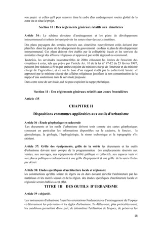 18
son projet et celles qu'il peut reporter dans le cadre d'un aménagement routier global de la
zone ou se situe le projet.
Section 10 : Des règlements généraux relatifs aux cimetières
Article 34 : Le schéma directeur d’aménagement et les plans de développement
intercommunal et urbain doivent prévoir les zones réservées aux cimetières.
Des plans paysagers des terrains réservés aux cimetières nouvellement créés doivent être
planifiés dans les plans de développement du gouvernorat ou dans le plan de développement
intercommunal. Ces plans doivent être établis par la collectivité locale et les services du
ministère chargé des affaires religieuses et approuvé par arrêté régional ou communal.
Toutefois, les servitudes inconstructibles de 200m entourant les limites de l'enceinte des
cimetières à créer, tels que prévu par l’article Art. 10 de la loi n° 97-12 du 25 février 1997,
peuvent être réduites à 50 m par arrêté conjoint du ministre chargé de l'intérieur et du ministre
chargé de l’agriculture, et ce sur la base d’un rapport établi par la collectivité locale et
approuvé par le ministre chargé des affaires religieuses justifiant la non contamination de la
nappe d’eau souterraine dans la servitude proposée.
Dans cette zone de servitude, nul ne peut exploiter la nappe phréatique.
Section 11 : Des règlements généraux relatifs aux zones frontalières
Article :35
CHAPITRE II
Dispositions communes applicables aux outils d'urbanisme
Article 36 : Étude géophysique et cadastrale
Les documents et les outils d'urbanisme doivent tenir compte des cartes géophysiques
contenant en particulier les informations disponibles sur le cadastre, le foncier, la
géotechnique, la géologie, l’hydrogéologie, la sismo techtonique et la topographie s'ils
existent.
Article 37: Grille des équipements, grille de la voirie les documents et les outils
d'urbanisme doivent tenir compte de la programmation des emplacements réservés aux
voiries, aux ouvrages, aux équipements d'utilité publique et collectifs, aux espaces verts et
aux places publiques conformément à une grille d'équipement et une grille de la voirie fixées
par décret.
Article 38: Etudes spécifiques d'architecture locale et régionale:
les constructions qu'elles soient en légers ou en durs doivent enrichir l'architecture par les
matériaux et les motifs locaux et de la région. des études spécifiques d'architecture locale et
régionale seront établies a cet effet.
TITRE III DES OUTILS D’URBANISME
Article 39 : objectifs
Les instruments d'urbanisme fixent les orientations fondamentales d'aménagement de l’espace
et déterminent les prévisions et les règles d'urbanisme. Ils définissent, plus particulièrement,
les conditions permettant d'une part, de rationaliser l'utilisation de l'espace, de préserver les
 