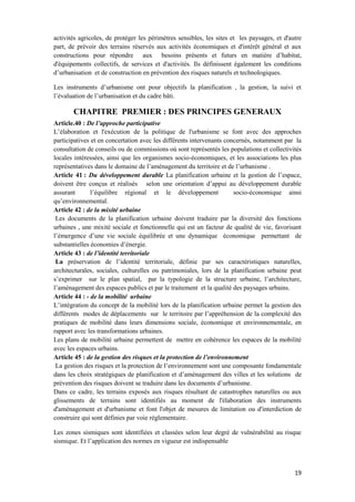 19
activités agricoles, de protéger les périmètres sensibles, les sites et les paysages, et d'autre
part, de prévoir des terrains réservés aux activités économiques et d'intérêt général et aux
constructions pour répondre aux besoins présents et futurs en matière d’habitat,
d'équipements collectifs, de services et d'activités. Ils définissent également les conditions
d’urbanisation et de construction en prévention des risques naturels et technologiques.
Les instruments d’urbanisme ont pour objectifs la planification , la gestion, la suivi et
l’évaluation de l’urbanisation et du cadre bâti.
CHAPITRE PREMIER : DES PRINCIPES GENERAUX
Article.40 : De l’approche participative
L’élaboration et l'exécution de la politique de l'urbanisme se font avec des approches
participatives et en concertation avec les différents intervenants concernés, notamment par la
consultation de conseils ou de commissions où sont représentés les populations et collectivités
locales intéressées, ainsi que les organismes socio-économiques, et les associations les plus
représentatives dans le domaine de l’aménagement du territoire et de l’urbanisme .
Article 41 : Du développement durable La planification urbaine et la gestion de l’espace,
doivent être conçus et réalisés selon une orientation d’appui au développement durable
assurant l’équilibre régional et le développement socio-économique ainsi
qu’environnemental.
Article 42 : de la mixité urbaine
Les documents de la planification urbaine doivent traduire par la diversité des fonctions
urbaines , une mixité sociale et fonctionnelle qui est un facteur de qualité de vie, favorisant
l’émergence d’une vie sociale équilibrée et une dynamique économique permettant de
substantielles économies d’énergie.
Article 43 : de l’identité territoriale
La préservation de l’identité territoriale, définie par ses caractéristiques naturelles,
architecturales, sociales, culturelles ou patrimoniales, lors de la planification urbaine peut
s’exprimer sur le plan spatial, par la typologie de la structure urbaine, l’architecture,
l’aménagement des espaces publics et par le traitement et la qualité des paysages urbains.
Article 44 : - de la mobilité urbaine
L’intégration du concept de la mobilité lors de la planification urbaine permet la gestion des
différents modes de déplacements sur le territoire par l’appréhension de la complexité des
pratiques de mobilité dans leurs dimensions sociale, économique et environnementale, en
rapport avec les transformations urbaines.
Les plans de mobilité urbaine permettent de mettre en cohérence les espaces de la mobilité
avec les espaces urbains.
Article 45 : de la gestion des risques et la protection de l’environnement
La gestion des risques et la protection de l’environnement sont une composante fondamentale
dans les choix stratégiques de planification et d’aménagement des villes et les solutions de
prévention des risques doivent se traduire dans les documents d’urbanisme.
Dans ce cadre, les terrains exposés aux risques résultant de catastrophes naturelles ou aux
glissements de terrains sont identifiés au moment de l'élaboration des instruments
d'aménagement et d'urbanisme et font l'objet de mesures de limitation ou d'interdiction de
construire qui sont définies par voie réglementaire.
Les zones sismiques sont identifiées et classées selon leur degré de vulnérabilité au risque
sismique. Et l’application des normes en vigueur est indispensable
 