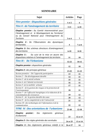 2
SOMMAIRE
Sujet Articles Page
Titre premier : Dispositions générales 1 et 2 6
Titre II : de l’aménagement du territoire 3-11 6-10
Chapitre premier : Du Comité Interministériel pour
l’Aménagement et le Développement du Territoire/
ou du Conseil National pour l’Aménagement du
Territoire 3 et 4 7
Chapitre 2 : De l’Observatoire des dynamiques
territoriales 5 7 et 8
Chapitre 3: Des schémas directeurs d’aménagement
des territoires 6-10 8-10
Chapitre 5 : Du suivi de la mise en œuvre des
dispositions relatives à l’aménagement du territoire 11 10
Titre III : De l’Urbanisme 12-22 10-12
Chapitre premier : dispositions générales
12 10
Chapitre 2 : des principes généraux
13-22 11-12
Section première – De l’approche participative 13 11
Section 2 – Du développement durable 14 11
Section 3 –de la mixité urbaine 15 11
Section 4- de l’identité territoriale 16 11
Section 5- de la mobilité urbaine 17 11
Section 6 – de la gestion des risques et la protection de
l’environnement 18 11
Section 7– de l’efficacité énergétique et la réduction de la
consommation des ressources 19 12
Section 8 – de la gestion durable des eaux 20 12
Section 9 – de la compétitivité et de l’attractivité 21 12
Section 10– des technologies de l’information et de la
communication 22 12
TITRE IV : Des orientations de l’urbanisme 23-40 12-18
Chapitre premier : Des règlements généraux
d'urbanisme
23 12 et 13
Chapitre 2 : Des règles générales des servitudes
24 et 25 13 et 14
Chapitre 3 : Des règlements généraux relatifs à la 26 et 27 14
 
