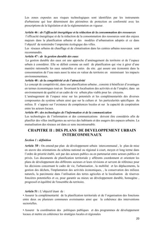 20
Les zones exposées aux risques technologiques sont identifiées par les instruments
d'urbanisme qui leur déterminent des périmètres de protection en conformité avec les
prescriptions de la législation et de la réglementation en vigueur.
Article 46 : de l’efficacité énergétique et la réduction de la consommation des ressources
l’efficacité énergétique et de la réduction de la consommation des ressources sont des enjeux
majeurs dans la planification urbaine et des modèles d’urbanisation adoptés et ce dans
l’objectif de restreindre l’empreinte écologique des villes.
Les réseaux urbains de chauffage et de climatisation dans les centres urbains nouveaux sont
recommandés.
Article 47 : de la gestion durable des eaux
La gestion durable des eaux est une approche d’aménagement du territoire et de l’espace
urbain à considérer. Elle se définit comme un outil de planification qui vise à gérer d’une
manière rationnelle les eaux naturelles et usées du site. ,qui assure une économie dans la
consommation de l’eau mais aussi la mise en valeur du territoire en minimisant les impacts
environnementaux.
Article 48 : de la compétitivité et de l’attractivité
Le concept de compétitivité, dans une planification urbaine , consiste à bénéficier d’avantages
en termes économiques tout en favorisant la localisation des activités et de l’emploi, dans un
environnement de qualité et un cadre de vie urbain plus viable pour les citoyens.
L’aménagement de l’espace mise sur les potentiels et les complémentarités des diverses
composantes du système urbain ainsi que sur la culture et les particularités spécifiques du
milieu. Il s’appuie sur l’existence de compétences locales et sur la capacité de coopération
entre les acteurs locaux.
Article 49 : des technologies de l’information et de la communication
Les technologies de l’information et des communications doivent être considérés afin de
planifier des villes intelligentes au service des habitants et des usagers des espaces urbains. La
mutualisation des réseaux est dans ce sens incontournable.
CHAPITRE II : DES PLANS DE DEVELOPPEMENT URBAIN
INTERCOMMUNAUX
Section 1 : définition
Article 50 : On entend par plan de développement urbain intercommunal , le plan de mise
en œuvre des orientations du schéma national ou régional à court, moyen et long terme dans
l’ordre de priorité établi, soit par des acteurs publics ou en partenariat entre acteurs publics et
privés. Les documents de planification territoriale y afférents coordonnent et orientent les
plans de développement des différents secteurs et leurs révisions et servent de référence pour
les décisions concernant le cadre de vie, l'urbanisation , la mobilité et les déplacements, la
gestion des déchets, l'implantation des activités économiques, , la conservation des milieux
naturels, la parcimonie dans l’utilisation des terres agricoles et la localisation de réserves
foncières potentielles et ce, pour garantir au mieux un développement durable, homogène ,
progressif et équilibré de l'ensemble du territoire.
Article 51 : L’objectif étant de :
• Assurer la complémentarité de la planification territoriale et de l’organisation des fonctions
entre deux ou plusieurs communes avoisinantes ainsi que la cohérence des interventions
sectorielles.
• Assurer la coordination des politiques publiques et des programmes de développement
locaux et mettre en cohérence les stratégies locales et régionales
 