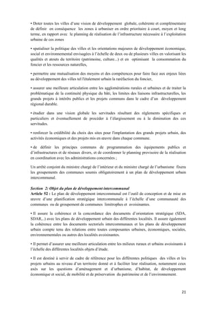 21
• Doter toutes les villes d’une vision de développement globale, cohérente et complémentaire
de définir en conséquence les zones à urbaniser en ordre prioritaire à court, moyen et long
terme, en rapport avec le planning de réalisation de l’infrastructure nécessaire à l’exploitation
urbaine de ces zones
• spatialiser la politique des villes et les orientations majeures de développement économique,
social et environnemental envisagées à l’échelle de deux ou de plusieurs villes en valorisant les
qualités et atouts du territoire (patrimoine, culture...) et en optimisant la consommation du
foncier et les ressources naturelles,
• permettre une mutualisation des moyens et des compétences pour faire face aux enjeux liées
au développement des villes tel l'étalement urbain la raréfaction du foncier,
• assurer une meilleure articulation entre les agglomérations rurales et urbaines et de traiter la
problématique de la continuité physique du bâti, les limites des liaisons infrastructurelles, les
grands projets à intérêts publics et les projets communs dans le cadre d’un développement
régional durable.
• étudier dans une vision globale les servitudes résultant des règlements spécifiques et
particuliers et éventuellement de procéder à l’élargissement ou à la diminution des ces
servitudes.
• renforcer la crédibilité du choix des sites pour l'implantation des grands projets urbain, des
activités économiques et des projets mis en œuvre dans chaque commune.
• de définir les principes communs de programmation des équipements publics et
d’infrastructures et de réseaux divers, et de coordonner le planning provisoire de la réalisation
en coordination avec les administrations concernées ;
Un arrêté conjoint du ministre chargé de l’intérieur et du ministre chargé de l’urbanisme fixera
les groupements des communes soumis obligatoirement à un plan de développement urbain
intercommunal.
Section 2: Objet du plan de développement intercommunal
Article 52 : Le plan de développement intercommunal est l’outil de conception et de mise en
œuvre d’une planification stratégique intercommunale à l’échelle d’une communauté des
communes ou de groupement de communes limitrophes et avoisinantes.
• Il assure la cohérence et la concordance des documents d’orientation stratégique (SDA,
SDAR,..) avec les plans de développement urbain des différentes localités. Il assure également
la cohérence entre les documents sectoriels intercommunaux et les plans de développement
urbain compte tenu des relations entre toutes composantes urbaines, économiques, sociales,
environnementales ou autres des localités avoisinantes.
• Il permet d’assurer une meilleure articulation entre les milieux ruraux et urbains avoisinants à
l’échelle des différentes localités objets d’étude.
• Il est destiné à servir de cadre de référence pour les différentes politiques des villes et les
projets urbains au niveau d’un territoire donné et à faciliter leur réalisation, notamment ceux
axés sur les questions d’aménagement et d’urbanisme, d’habitat, de développement
économique et social, de mobilité et de préservation du patrimoine et de l’environnement.
 
