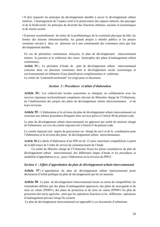 22
• Il doit respecter les principes du développement durable à savoir le développement urbain
maîtrisé, l’aménagement de l’espace rural et la préservation des espaces naturels, des paysages
et de la biodiversité, les principes de diversité des fonctions urbaines, sociales et économiques
et de mixité sociale.
• Il permet essentiellement de traiter de la problématique de la continuité physique du bâti, les
limites des liaisons infrastructurelles, les grands projets à intérêts publics et les projets
communs servant à deux ou plusieurs ou à une communauté des communes ainsi que leur
développement durable.
En cas de périmètres communaux mitoyens, le plan de développement intercommunal
traitera la jonction et la cohérence des zones limitrophes des plans d’aménagement urbain
communaux.
Article 53 :, Le périmètre d’étude du plan de développement urbain intercommunal
concerne deux ou plusieurs communes dont le développement social, économique et
environnemental est tributaire d’une planification complémentaire et cohérente.
Le critère de "continuité territoriale" est exigé pour ce document.
Section 3 : Procédures et délais d’élaboration
Article 54 : Les collectivités locales concernées se chargent, en collaboration avec les
services régionaux territorialement compétents relevant du Ministère chargé de l’Urbanisme,
de l’établissement des projets des plans de développement urbain intercommunaux et de
leurs révisions.
Article 55 : L'élaboration et la révision du plan de développement urbain intercommunal est
soumises aux mêmes procédures d'enquête inter services prévu à l’article 80 du présent code.
Le plan de développement urbain intercommunal est approuvé par arrêté du ministre chargé
de l'urbanisme, sur avis du comité régional cité à l'article 6 du présent code.
Le comité régional crée auprès du gouverneur est chargé du suivi et de la coordination pour
l’élaboration et la révision des plans de développement urbain intercommunaux.
Article 56 :La durée d’élaboration d’un PDI est de 12 mois maximum comptabilisés à partir
de la délivrance de l’ordre de service de commencement de l’étude.
Un arrêté du Ministre chargé de l’Urbanisme fixera les pièces constitutives du plan de
développement urbain intercommunal, des différentes étapes d’étude et les procédures et
modalités d’approbation et ce , pour l’élaboration ou la révision du PDUI .
Section 4 : Effets d’approbation du plan de développement urbain intercommunal
Article 57 : L’approbation du plan de développement urbain intercommunal porte
déclaration d’utilité publique du plan de développement qui lui est annexée.
Article 58: Le plan de développement intercommunal assure en terme de compatibilité, les
orientations définies par des plans d’aménagement approuvés, des plans de sauvegarde et de
mise en valeur (PSMV), des plans de protection et de mise en valeur (PPMV) les plan de
protection des terres agricoles ainsi que les opérations foncières et les différentes opérations
d’aménagement prévues lorsqu’ils existent.
Le plan de développement intercommunal est opposable à ces documents d’urbanisme.
 