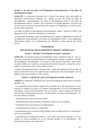 23
Section 4 : du suivi des plans de développement intercommunaux, et des plans de
développement urbains
Article 59 : La commission régionale citée à l’article 6 du présent code ,créée auprès du
gouverneur territorialement compétant, est chargée du suivi des études des plans de
développement intercommunaux, des plans de développement urbain et des plans de
développement concerté et différé. Cette commission est chargée également de donner son
avis sur toutes les questions qui peuvent lui être soumises et se rapportant à la mise en œuvre
des documents mentionnés.
Les études des plans de développement intercommunaux, urbains , concerté et différé sont
approuvées par la commission régionale sus –mentionnée.
Le représentant du Ministre chargé de l'urbanisme peut s’opposer à l'approbation des plans de
développement intercommunaux et des plans de développement urbain et des programmes
d'intervention urbaine, et ce, conformément aux modalités et délais prescrits par l'arrêté
susvisé.
CHAPITRE III
DES PLANS DE DEVELOPPEMENT URBAIN COMMUNAUX
Section 1 : Du plan de développement urbain communal
Article 60 : On entend par plan de développement urbain communal le plan de mise en
œuvre des orientations du schéma Directeur d’aménagement national ou régional et du plan
de développement intercommunal , s’ils existent, à court, moyen et long terme , dans l’ordre
de priorité établi, sur la totalité ou sur une partie du territoire concerné , soit par des acteurs
publics ou en partenariat entre acteurs publics et privés.
le plan de développement urbain communal tient compte des dispositions prévues dans les
plans de protection et de mise en valeur des sites culturels, des zones de sauvegarde, des sites
naturels, et des zones militaires si elles existent.
Section 2 : objectifs du plan de développement urbain communal
Article 61 :L’objectif de l’élaboration d’un plan de développement urbain, dans un territoire
prédéfini, est :
- la concrétisation des orientations majeures de la politique de la ville notamment en ce qui
concerne les objectifs, les choix et les options d'aménagement en vue d’un développement
économique , social et environnemental pour les nouvelles zones à urbaniser et l’ordre de
leur ouverture à l'urbanisation ainsi que , les interventions ,en matière d’aménagement , sur
les zones urbaines existantes.
- la délimitation des zones d’extension urbaine
- la délimitation des espaces naturels et forestiers à préserver et /ou à protéger
- la délimitation des sites historiques ou archéologiques,
- la matérialisation des zones non urbanisables
- la matérialisation des servitudes d’utilité publique ayant un impact direct sur l’utilisation du
sol et sa constructibilité,
- la planification des équipements publics et des voiries structurantes primaires et le cas
échéant les voiries secondaires en cas de nécessité justifiée, et la matérialisation des
cheminements majeurs des réseaux divers.
 