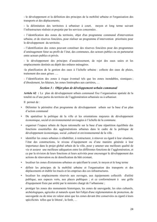 24
- le développement et la définition des principes de la mobilité urbaine et l'organisation des
transports et des déplacements;
- la délimitation des territoires à urbaniser à court, moyen et long terme suivant
l’infrastructure réalisée et projetée par les services concernées .
- l’identification des zones du territoire, objet d'un programme communal d'intervention
urbaine, et de réserves foncières, pour réaliser un programme d’intervention prioritaire pour
le développement du territoire.
- l’identification des zones pouvant constituer des réserves foncières pour des programmes
d’aménagement futur au profit de l’état, des communes, des acteurs publics ou en partenariat
entre acteurs publics et privés.
- le développement des principes d’assainissement, de rejet des eaux usées et les
emplacements destinés au dépôt des ordures ménagères.
-la planification de la gestion des eaux à l’échelle urbaine : collecte des eaux de pluies,
traitement des eaux grises ….
- l’identification des zones à risque éventuel tels que les zones inondables, sismiques ;
d’éboulement, les falaises, les zones limitrophes aux carrières, …
Section 3 : Objet plan de développement urbain communal
Article 62 : Le plan de développement urbain communal fixe l’organisation spatiale de la
totalité ou d’une partie du territoire de l’agglomération urbanisée ou à urbaniser.
Il permet de :
• Délimiter le périmètre d'un programme de développement urbain sur la base d’un plan
d’action communal
• De spatialiser la politique de la ville et les orientations majeures de développement
économique, social et environnemental envisagées à l’échelle de la commune.
• organiser l’espace urbain de façon rationnelle sur la base d’une répartition équilibrée des
fonctions essentielles des agglomérations urbaines dans le cadre de la politique de
développement économique, social ,culturel et environnemental de la ville .
• identifier les zones urbaines à réhabiliter, à restructurer, à rénover eu égard à leur situation,
l’état des constructions, le niveau d’équipement ou d’une manière générale à leur
importance dans le projet global urbain de la ville, pour y amener une meilleure qualité de
vie et assurer une meilleure adéquation entre les différentes fonctions de l’agglomération, et
ce par la révision de leurs fonctions et leurs activités pour encourager le développement des
actions de rénovation ou de densification du bâti existant,
• localiser les zones d'extensions urbaines en spécifiant le court, le moyen et le long terme
• définir les principes de la mobilité urbaine et l'organisation des transports et des
déplacements et établir les tracés et les emprises des ces infrastructures.
• localiser les emplacements réservés aux ouvrages, aux équipements collectifs d'utilité
publique, aux espaces verts, aux places publiques ; et ce conformément à une grille
d'équipement fixée par arrêté par le ministre chargé de l’urbanisme ;
• protéger les zones des monuments historiques, les zones de sauvegarde, les sites culturels,
archéologiques, agricoles et naturels ayant fait l'objet d'une réglementation de protection, de
sauvegarde ou de mise en valeur ainsi que les zones devant être conservées eu égard à leurs
spécificités telles que le littoral , la forêt, …
 