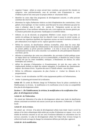 25
• organiser l’espace urbain en zones suivant leurs vocations, qui peuvent être classées en
catégories. zone polyfonctionnelle, zone de servitude, zone d’équipement et zone
d’habitat.et prévoir des zones pour les projets urbains et structurants futurs.
• Identifier les zones objet d'un programme de développement concerté, et celles pouvant
constituer des réserves foncières,
• déterminer les règles d'urbanisme relatives au droit d'implantation des constructions, à leur
gabarit, à leur typologie et à leur vocation, aussi bien pour les zones urbanisées que pour les
zones à urbaniser ,dans le cadre de soutien de l'intégration sociale au sein des
agglomérations, d’une meilleure utilisation des sols, et de respecter des besoins générés par
la situation particulière des personnes handicapées et à mobilité réduite .
• élaborer, en cas de nécessité, un programme d'habitat à court, moyen et long terme en
matière de politique du logement dont les objectifs visant à assurer la mixité sociale, en
favorisant une répartition équilibrée des logements sociaux sur tout le territoire et limiter la
péri urbanisation et ses impacts sur les espaces agricoles et naturels.
• Définir les secteurs, de densifications urbaines éventuelles, situés dans les zones déjà
urbanisées en tenant compte des infrastructures et des réseaux divers existantes ou projetés.
les acteurs publics ou privés peuvent contribuer à la mise à niveau de l’ensemble de
l’infrastructure de base de la zone concernée. Les modalités de cette participation financière
sera fixées par loi.
• délimiter et matérialiser des zones non urbanisables, des servitudes d’utilité publique ayant
un impact direct sur l’utilisation du sol et sa constructibilité, et identifier les zones à risque
éventuel tels que les zones inondables, sismiques ; d’éboulement, les falaises, les zones
limitrophes aux carrières, …
• définir les principes d’alimentation et d’assainissement, de rejet des eaux usées, les
emplacements destinés au dépôt des ordures ménagères, la localisation des cheminements
majeurs des réseaux divers, la gestion des eaux à l’échelle urbaine : eaux de pluies
• Définir les différentes composantes du plan d’action et évaluer les éléments de la
programmation,
• Estimer le coût de réalisation du PDU et des équipements publics et d’infrastructures,
• Arrêter le planning prévisionnel de la réalisation.
Article 63: Un arrêté du Ministre chargé de l'Urbanisme fixera les pièces constitutives de
l'établissement, la révision, la modification et la rectification et/ou la mise en compatibilité
d'un plan de développement urbain
Section 4 : De l'établissement, la révision, la modification et la rectification d'un
plan de développement urbain.
Article 64 : de l’élaboration.
On entend par élaboration d’un plan de développement urbain toute étude de planification
urbaine concernant un territoire non encore couvert par un document d’urbanisme à l’échelle
locale .
Article 65 : de la révision.
On entend par révision d’un plan de développement urbain toute étude visant à revoir les
options et les choix urbanistiques déjà arrêtés par un plan d’urbanisme en vigueur et ce, sur la
totalité du territoire concerné ou sur une zone d’extension délimitée en concertation avec les
services concernés. Le plan de développement urbain fait l'objet d'une révision lorsque la
collectivité locale envisage de changer les orientations définies par ledit plan approuvé.
Article 66 : de la modification.
 
