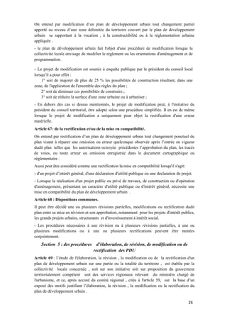 26
On entend par modification d’un plan de développement urbain tout changement partiel
apporté au niveau d’une zone délimitée du territoire couvert par le plan de développement
urbain se rapportant à la vocation , à la constructibilité ou à la réglementation urbaine
appliquée .
- le plan de développement urbain fait l'objet d'une procédure de modification lorsque la
collectivité locale envisage de modifier le règlement ou les orientations d'aménagement et de
programmation.
- Le projet de modification est soumis à enquête publique par le président du conseil local
lorsqu’il a pour effet :
1° soit de majorer de plus de 25 % les possibilités de construction résultant, dans une
zone, de l'application de l'ensemble des règles du plan ;
2° soit de diminuer ces possibilités de construire ;
3° soit de réduire la surface d'une zone urbaine ou à urbaniser ;
- En dehors des cas si dessus mentionnés, le projet de modification peut, à l'initiative du
président du conseil territorial, être adopté selon une procédure simplifiée. Il en est de même
lorsque le projet de modification a uniquement pour objet la rectification d'une erreur
matérielle.
Article 67: de la rectification et/ou de la mise en compatibilité.
On entend par rectification d’un plan de développement urbain tout changement ponctuel du
plan visant à réparer une omission ou erreur quelconque observée après l’entrée en vigueur
dudit plan telles que les autorisations octroyée précédentes l’approbation du plan, les tracés
de voies, ou toute erreur ou omission enregistrée dans le document cartographique ou
réglementaire .
Aussi peut être considéré comme une rectification la mise en compatibilité lorsqu'il s'agit:
- d'un projet d’intérêt général, d'une déclaration d'utilité publique ou une déclaration de projet.
- Lorsque la réalisation d'un projet public ou privé de travaux, de construction ou d'opération
d'aménagement, présentant un caractère d'utilité publique ou d'intérêt général, nécessite une
mise en compatibilité du plan de développement urbain .
Article 68 : Dispositions communes.
Il peut être décidé une ou plusieurs révisions partielles, modifications ou rectification dudit
plan entre sa mise en révision et son approbation, notamment pour les projets d'intérêt publics,
les grands projets urbains, structurants et d'investissement à intérêt social.
- Les procédures nécessaires à une révision ou à plusieurs révisions partielles, à une ou
plusieurs modifications ou à une ou plusieurs rectifications peuvent être menées
conjointement.
Section 5 : des procédures d’élaboration, de révision, de modification ou de
rectification des PDU
Article 69 : l’étude de l'élaboration, la révision , la modification ou de la rectification d'un
plan de développement urbain sur une partie ou la totalité du territoire , est établie par la
collectivité locale concernée , soit sur son initiative soit sur proposition du gouverneur
territorialement compétent soit des services régionaux relevant du ministère chargé de
l'urbanisme, et ce, après accord du comité régional , citée à l'article 59, sur la base d’un
exposé des motifs justifiant l’élaboration, la révision , la modification ou la rectification du
plan de développement urbain .
 
