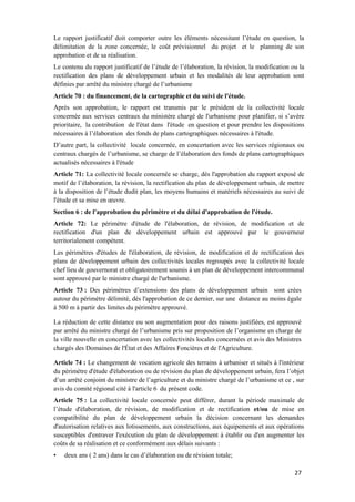 27
Le rapport justificatif doit comporter outre les éléments nécessitant l’étude en question, la
délimitation de la zone concernée, le coût prévisionnel du projet et le planning de son
approbation et de sa réalisation.
Le contenu du rapport justificatif de l’étude de l’élaboration, la révision, la modification ou la
rectification des plans de développement urbain et les modalités de leur approbation sont
définies par arrêté du ministre chargé de l’urbanisme
Article 70 : du financement, de la cartographie et du suivi de l'étude.
Après son approbation, le rapport est transmis par le président de la collectivité locale
concernée aux services centraux du ministère chargé de l'urbanisme pour planifier, si s’avère
prioritaire, la contribution de l'état dans l'étude en question et pour prendre les dispositions
nécessaires à l’élaboration des fonds de plans cartographiques nécessaires à l'étude.
D’autre part, la collectivité locale concernée, en concertation avec les services régionaux ou
centraux chargés de l’urbanisme, se charge de l’élaboration des fonds de plans cartographiques
actualisés nécessaires à l'étude
Article 71: La collectivité locale concernée se charge, dès l'approbation du rapport exposé de
motif de l’élaboration, la révision, la rectification du plan de développement urbain, de mettre
à la disposition de l’étude dudit plan, les moyens humains et matériels nécessaires au suivi de
l'étude et sa mise en œuvre.
Section 6 : de l'approbation du périmètre et du délai d'approbation de l'étude.
Article 72: Le périmètre d'étude de l'élaboration, de révision, de modification et de
rectification d'un plan de développement urbain est approuvé par le gouverneur
territorialement compétent.
Les périmètres d'études de l'élaboration, de révision, de modification et de rectification des
plans de développement urbain des collectivités locales regroupés avec la collectivité locale
chef lieu de gouvernorat et obligatoirement soumis à un plan de développement intercommunal
sont approuvé par le ministre chargé de l'urbanisme.
Article 73 : Des périmètres d’extensions des plans de développement urbain sont crées
autour du périmètre délimité, dès l'approbation de ce dernier, sur une distance au moins égale
à 500 m à partir des limites du périmètre approuvé.
La réduction de cette distance ou son augmentation pour des raisons justifiées, est approuvé
par arrêté du ministre chargé de l’urbanisme pris sur proposition de l’organisme en charge de
la ville nouvelle en concertation avec les collectivités locales concernées et avis des Ministres
chargés des Domaines de l'État et des Affaires Foncières et de l'Agriculture.
Article 74 : Le changement de vocation agricole des terrains à urbaniser et situés à l'intérieur
du périmètre d'étude d'élaboration ou de révision du plan de développement urbain, fera l’objet
d’un arrêté conjoint du ministre de l’agriculture et du ministre chargé de l’urbanisme et ce , sur
avis du comité régional cité à l'article 6 du présent code.
Article 75 : La collectivité locale concernée peut différer, durant la période maximale de
l’étude d'élaboration, de révision, de modification et de rectification et/ou de mise en
compatibilité du plan de développement urbain la décision concernant les demandes
d'autorisation relatives aux lotissements, aux constructions, aux équipements et aux opérations
susceptibles d'entraver l'exécution du plan de développement à établir ou d'en augmenter les
coûts de sa réalisation et ce conformément aux délais suivants :
• deux ans ( 2 ans) dans le cas d’élaboration ou de révision totale;
 