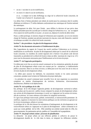 28
• un an ( 1 an) dans le cas de modification,
• six mois ( 6 ) dans le cas de rectification,
et ce, à compter de la date d'affichage au siège de la collectivité locale concernée, de
l’arrêté visé à l'article 81 du présent code.
Les délais fixés à l'alinéa précédent sont réduits de moitié pour les communes dont le nombre
d'habitant est inférieur à 75 milles habitants conformément aux statistiques de l'institut national
des statistiques.
Le prolongement du délai, fixé pour l'étude, pour différer la décision tel que prévu dans
l'alinéa précédent peut être accordé par le ministre chargé de l'urbanisme et ce, sur un rapport
d’un exposé de motifs justifiés et ne peut , en aucun cas, dépasser la moitié du délai initial.
Passé, ce délai prolongé, le ministre chargé de l'urbanisme peut suspendre, sur avis du ministre
chargé de l'intérieur, pendant une période maximale de cinq ans, toute aide financière, matériel
et technique accordée à la collectivité locale concernée.
Section 7 : des procédures du plan de développement urbain
Article 76: des documents nécessaires à l'établissement du plan.
Dès l’approbation du rapport de l’exposé des motifs justifiant l’élaboration ou la révision,
modification ou rectification du plan de développement urbain par le conseil de la collectivité
locale concernée, les membres du comité régional cité à l'article 6 du présent code doivent
transmettre au président de la collectivité locale et dans un délai maximum de vingt et un (21)
jours tous les documents nécessaires pour l'établissement ou la révision du projet.
Article 77 : de l'approche participative.
Un débat peut avoir lieu au sein du conseil communal sur les orientations générales du projet
du plan de développement urbain avant son examen par les entreprises, et établissements
publics concernés. Dans le cas d'une révision, ce débat peut avoir lieu aussi lors de la mise en
révision du plan de développement urbain.
- Le débat peut associer les habitants, les associations locales et les autres personnes
concernées, pendant toute la durée de l'élaboration du projet dudit plan.
- Le président du conseil communal peut recueillir l'avis de tout organisme ou association
compétent en matière d'aménagement du territoire, d'urbanisme, d'environnement,
d'architecture, d'habitat et de déplacements.
Article 78 : de la politique de la ville
La politique de la ville désigne l’approche globale de développement territorial et urbain
mise en place par les pouvoirs publics locaux intégrant les projets de développement urbain
aux actions de développement économique et social ,en s’appuyant sur les acteurs de terrain,
afin de revaloriser les zones urbaines et de réduire les inégalités territoriales .
Il s’agit d’une politique transversale, globale, territorialisée, et intersectorielle permettant de
mobiliser, organiser et structurer les interventions publiques sur des territoires en agissant sur
les leviers économiques, urbains et sociaux.
La politique de la ville doit dresser les orientations d’aménagement, de développement et de
renouvellement urbain en s’appuyant sur le plan de développement urbain communal et en
ayant une vision globale de la ville . Elle constitue un contrat social entre la ville, les
gouvernements, les partenaires privés, publics et l’ensemble de la population.
Article 79 : du projet urbain comme processus de planification
La démarche du projet urbain est une réflexion globale et collective de penser le
développement durable de la ville dans la durée, en intégrant les différentes échelles
 