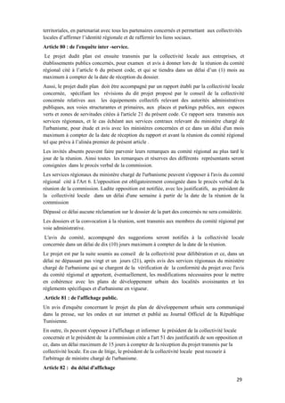 29
territoriales, en partenariat avec tous les partenaires concernés et permettant aux collectivités
locales d’affirmer l’identité régionale et de raffermir les liens sociaux.
Article 80 : de l'enquête inter -service.
Le projet dudit plan est ensuite transmis par la collectivité locale aux entreprises, et
établissements publics concernés, pour examen et avis à donner lors de la réunion du comité
régional cité à l’article 6 du présent code, et qui se tiendra dans un délai d’un (1) mois au
maximum à compter de la date de réception du dossier.
Aussi, le projet dudit plan doit être accompagné par un rapport établi par la collectivité locale
concernée, spécifiant les révisions du dit projet proposé par le conseil de la collectivité
concernée relatives aux les équipements collectifs relevant des autorités administratives
publiques, aux voies structurantes et primaires, aux places et parkings publics, aux espaces
verts et zones de servitudes citées à l'article 21 du présent code. Ce rapport sera transmis aux
services régionaux, et le cas échéant aux services centraux relevant du ministère chargé de
l'urbanisme, pour étude et avis avec les ministères concernées et ce dans un délai d'un mois
maximum à compter de la date de réception du rapport et avant la réunion du comité régional
tel que prévu à l’alinéa premier de présent article .
Les invités absents peuvent faire parvenir leurs remarques au comité régional au plus tard le
jour de la réunion. Ainsi toutes les remarques et réserves des différents représentants seront
consignées dans le procès verbal de la commission.
Les services régionaux du ministère chargé de l'urbanisme peuvent s'opposer à l'avis du comité
régional cité à l'Art 6. L'opposition est obligatoirement consignée dans le procès verbal de la
réunion de la commission. Ladite opposition est notifiée, avec les justificatifs, au président de
la collectivité locale dans un délai d'une semaine à partir de la date de la réunion de la
commission
Dépassé ce délai aucune réclamation sur le dossier de la part des concernés ne sera considérée.
Les dossiers et la convocation à la réunion, sont transmis aux membres du comité régional par
voie administrative.
L'avis du comité, accompagné des suggestions seront notifiés à la collectivité locale
concernée dans un délai de dix (10) jours maximum à compter de la date de la réunion.
Le projet est par la suite soumis au conseil de la collectivité pour délibération et ce, dans un
délai ne dépassant pas vingt et un jours (21), après avis des services régionaux du ministère
chargé de l'urbanisme qui se chargent de la vérification de la conformité du projet avec l'avis
du comité régional et apportent, éventuellement, les modifications nécessaires pour le mettre
en cohérence avec les plans de développement urbain des localités avoisinantes et les
règlements spécifiques et d'urbanisme en vigueur.
.Article 81 : de l'affichage public.
Un avis d'enquête concernant le projet du plan de développement urbain sera communiqué
dans la presse, sur les ondes et sur internet et publié au Journal Officiel de la République
Tunisienne.
En outre, ils peuvent s'opposer à l'affichage et informer le président de la collectivité locale
concernée et le président de la commission citée a l'art 51 des justificatifs de son opposition et
ce, dans un délai maximum de 15 jours à compter de la réception du projet transmis par la
collectivité locale. En cas de litige, le président de la collectivité locale peut recourir à
l'arbitrage de ministre chargé de l'urbanisme.
Article 82 : du délai d'affichage
 