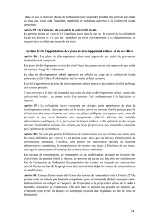 31
Dans ce cas, le ministre chargé de l'urbanisme peut suspendre pendant une période maximale
de cinq ans, toute aide financière, matérielle et technique accordée à la collectivité locale
concernée.
Article 85 : de l’absence du conseil de la collectivité locale.
Le premier alinéa de l’article 54 s’applique aussi dans le cas ou le conseil de la collectivité
locale est dissolu et n’a pas été remplacé ou réélu conformément à la réglementation en
vigueur dans un délai maximum de six mois.
Section 8: De l'approbation des plans de développement urbain et de ses effets
Article 86 : Les plans de développement urbain sont approuvés par arrêté du gouverneur
territorialement compétent.
Les plans de développement urbain des chefs lieux des gouvernorats sont approuvés par arrêté
du ministre chargé de l’urbanisme.
Le plan de développement urbain approuvé est affiché au siège de la collectivité locale
concernée et fait l’objet d’information sur les ondes et dans la presse.
L'arrêté d'approbation du plan de développement urbain emporte déclaration d'utilité publique
des travaux projetés.
Toute personne a le droit de demander une copie du plan de développement urbain auprès des
collectivités locales , en contre partie d'un montant fixé conformément à la législation en
vigueur.
Article 87 : La collectivité locale concernée est chargée, après approbation du plan de
développement urbain , d'entreprendre sur le terrain, toutes les mesures d'ordre pratique pour la
délimitation des zones réservées aux voies, aux places publiques, aux espaces verts , zone de
servitude et aux aires destinées aux équipements collectifs relevant des autorités
administratives publiques, et ce, par la pose de bornes visibles ; cette opération ne devrait pas
entraver l'exploitation normale des terrains par leurs propriétaires, des immeubles concernés
par l'opération de délimitation.
Article 88 : Ne sont pas permis l'édification de constructions sur des terrains nus situés dans
les zones délimitées par l’article 21 du présent code ainsi que les travaux d'amélioration de
constructions existantes. Toutefois, sont permis sur autorisation spéciale de l'autorité
administrative compétente, la complantation de terrains nus situés à l'intérieur de ces zones,
ainsi que la restauration et l'entretien des constructions y existantes.
Les travaux de constructions, de restauration ou de modification, exécutés en violation des
dispositions du premier alinéa ci-dessus, ne peuvent en aucun cas être pris en considération
lors de l'estimation de l'indemnité d'expropriation des terrains sur lesquels ces constructions
ont été élevées ou lors de l'expropriation des constructions objet de travaux de restauration ou
de modification.
Article 89: Lorsque l'autorisation d'effectuer des travaux de restauration visés à l'article 257 du
présent code est refusée par l'autorité compétente, pour un immeuble déclaré menaçant ruine,
l'administration est obligée de l'acquérir, de l'exproprier si le propriétaire refuse de le céder à
l'amiable, d'autoriser sa restauration. Elle doit dans le premier cas prendre les mesures qui
s'imposent pour éviter les risques de dommages pouvant être engendrés du fait de l'état de
l'immeuble.
 