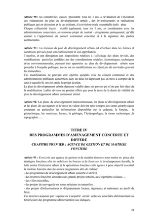 32
Article 90 : les collectivités locales procèdent tous les 3 ans, à l'évaluation de l’exécution
des orientations du plan du développement urbain , des investissements et réalisations
publiques qui en découlent et le cas échéant, à la révision totale ou partielle dudit plan.
Chaque collectivité locale établit également, tous les 3 ans, en coordination avec les
administrations concernées, un nouveau projet de contrat – programme quinquennal, qu’elle
soumet à l’approbation du conseil communal concerné et à la signature des parties
contractantes.
Article 91 : La révision du plan de développement urbain est effectuée dans les formes et
conditions prévues pour son établissement et son approbation.
Toutefois, et par dérogation aux dispositions relatives à l’affichage des plans révisés, des
modifications partielles justifiées par des considérations sociales, économiques, techniques
et/ou environnementales, peuvent être apportées au plan de développement urbain sans
procéder à l'enquête publique, au cas où ces modifications ne créent pas de servitudes grevant
les immeubles.
Ces modifications ne peuvent être opérées qu'après avis du conseil communal et des
administrations publiques concernées dans un délai ne dépassant pas un mois à compter de la
date à laquelle ils ont été saisis du projet de plan.
Le plan de développement urbain demeure valable dans ses parties qui n’ont pas fait objet de
la modification. Ladite révision ne produit effets que pour le reste de la durée de validité du
plan de développement urbain communal initial.
Article 92: Les plans de développement intercommunaux, les plans de développement urbain
et les plans de sauvegarde et de mise en valeur doivent tenir compte des cartes géophysiques
contenant en particulier les informations disponibles sur le cadastre, le foncier, la
géotechnique, les matériaux locaux, la géologie, l’hydrogéologie, la sismo techtonique ,la
topographie…..
TITRE IV
DES PROGRAMMES D’AMENAGEMENT CONCERTE ET
DIFFERE
CHAPITRE PREMIER : AGENCE DE GESTION ET DE MAITRISE
FONCIERE
Article 93 : il est crée une agence de gestion et de maitrise foncière pour mettre en place des
stratégies foncières afin de mobiliser du foncier et de favoriser le développement durable, la
lutte contre l'étalement urbain et la spéculation foncière cette agence à pour objectif essentiel
la maitrise foncière dans les zones programmés afin de réaliser:
- des programmes de développement urbain concerté et différé
- des réserves foncières destinées aux grands projets urbains, aux logements sociaux….
- des villes nouvelles,
- des projets de sauvegarde en zones urbaines ou naturelles,
- des projets d'infrastructures et d'équipements locaux, régionaux et nationaux au profit de
l'état,
Ces réserves acquises par l’agence ou à acquérir seront cédés ou concédés ultérieurement au
bénéficiaire des programmes d'intervention sus-indiqués.
 