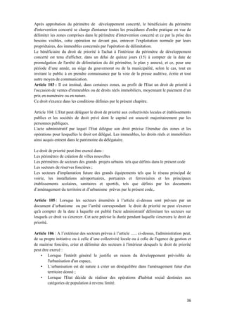 36
Après approbation du périmètre de développement concerté, le bénéficiaire du périmètre
d'intervention concerté se charge d'entamer toutes les procédures d'ordre pratique en vue de
délimiter les zones comprises dans le périmètre d'intervention concerté et ce par la prise des
besoins visibles, cette opération ne devant pas, entraver l'exploitation normale par leurs
propriétaires, des immeubles concernés par l'opération de délimitation.
Le bénéficiaire du droit de priorité à l'achat à l'intérieur du périmètre de développement
concerté est tenu d'afficher, dans un délai de quinze jours (15) à compter de la date de
promulgation de l'arrêté de délimitation du dit périmètre, le plan y annexé, et ce, pour une
période d’une année, au siège du gouvernorat ou de la municipalité, selon le cas, tout en
invitant le public à en prendre connaissance par la voie de la presse auditive, écrite et tout
autre moyen de communication.
Article 103 : Il est institué, dans certaines zones, au profit de l'Etat un droit de priorité à
l'occasion de ventes d'immeubles ou de droits réels immobiliers, moyennant le paiement d’un
prix en numéraire ou en nature.
Ce droit s'exerce dans les conditions définies par le présent chapitre.
Article 104: L'Etat peut déléguer le droit de priorité aux collectivités locales et établissements
publics et les sociétés de droit privé dont le capital est souscrit majoritairement par les
personnes publiques.
L'acte administratif par lequel l'Etat délègue son droit précise l'étendue des zones et les
opérations pour lesquelles le droit est délégué. Les immeubles, les droits réels et immobiliers
ainsi acquis entrent dans le patrimoine du délégataire.
Le droit de priorité peut être exercé dans :
Les périmètres de création de villes nouvelles
Les périmètres de secteurs des grands projets urbains tels que définis dans le présent code
Les secteurs de réserves foncières ;
Les secteurs d'implantation future des grands équipements tels que le réseau principal de
voirie, les installations aéroportuaires, portuaires et ferroviaires et les principaux
établissements scolaires, sanitaires et sportifs, tels que définis par les documents
d’aménagement du territoire et d’urbanisme prévus par le présent code,.
Article 105 : Lorsque les secteurs énumérés à l’article ci-dessus sont prévues par un
document d’urbanisme ou par l’arrêté correspondant le droit de priorité ne peut s'exercer
qu'à compter de la date à laquelle est publié l'acte administratif délimitant les secteurs sur
lesquels ce droit va s'exercer. Cet acte précise la durée pendant laquelle s'exercera le droit de
priorité.
Article 106 : A l’extérieur des secteurs prévus à l’article ...... ci-dessus, l'administration peut,
de sa propre initiative ou à celle d’une collectivité locale ou à celle de l'agence de gestion et
de maitrise foncière, créer et délimiter des secteurs à l'intérieur desquels le droit de priorité
peut être exercé :
• Lorsque l'intérêt général le justifie en raison du développement prévisible de
l'urbanisation d'un espace,
• L’urbanisation est de nature à créer un déséquilibre dans l'aménagement futur d'un
territoire donné ;
• Lorsque l'Etat décide de réaliser des opérations d'habitat social destinées aux
catégories de population à revenu limité.
 
