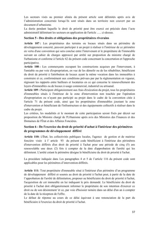 37
Les secteurs visés au premier alinéa du présent article sont délimités après avis de
l’administration concernée lorsqu’ils sont situés dans un territoire non couvert par un
document d’urbanisme.
La durée pendant laquelle le droit de priorité peut être exercé est précisée dans l’acte
administratif délimitant les secteurs en application de l'article ...... ci-dessus.
Section 5 - Des droits et obligations des propriétaires riverains
Article 107 : Les propriétaires des terrains ou locaux situés dans un périmètre de
développement concerté, peuvent participer à un projet à réaliser à l'intérieur de ce périmètre
en vertu d'une convention qui sera conclue entre l'intervenant et le propriétaire de l'immeuble
suivant un cahier de charges approuvé par arrêté sur proposition du ministre chargé de
l'urbanisme et conforme à l'article 62 du présent code concernant la concertation et l'approche
participative.
Article 108 : Les commerçants occupant les constructions acquises par l'intervenant, à
l'amiable ou par voie d'expropriation, en vue de les démolir ou de les réhabiliter, bénéficient
du droit de priorité à l'attribution de locaux ayant la même vocation dans les immeubles à
construire et ce, conformément aux conditions prévues par par la règlementation en vigueur,
régissant les rapports entre bailleurs et locataires en ce qui concerne le renouvellement des
loyers d'immeubles ou de locaux à usage commercial, industriel ou artisanal.
Article 109 : Participent obligatoirement aux frais d'exécution du projet, tous les propriétaires
d'immeubles situés à l'intérieur de la zone d'intervention non touchée par l'opération
d'expropriation ou n’ayant pas participé au projet dans le cadre de la convention citée à
l'article 71 du présent code, ainsi que les propriétaires d'immeubles jouxtant la zone
d'intervention et bénéficiant de l'infrastructure et des équipements collectifs à réaliser dans le
cadre du projet.
Les critères, les modalités et le montant de cette participation seront fixés par décret sur
proposition du Ministre chargé de l'Urbanisme après avis des Ministres des Finances et des
Domaines de l'État et des Affaires Foncières.
Section 6 - De l'exercice du droit de priorité d'achat à l'intérieur des périmètres
de programmes de développement différé
Article 110: L’État, les collectivités publiques locales, l'agence de gestion et de maitrise
foncière visée à l’ article 93 du présent code bénéficient à l'intérieur des périmètres
d'intervention différés d'un droit de priorité à l'achat pour une période de cinq (5) ans
renouvelable une deux (2) fois à compter de la date d'approbation de l'arrêté qui les
délimitent. L'arrêté créant le périmètre désigne le bénéficiaire du droit de priorité à l'achat.
La procédure indiquée dans Les paragraphes 4 et 5 de l’article 116 du présent code sont
applicables pour les périmètres d’intervention différés.
Article 111: Tout propriétaire d'immeuble situé à l'intérieur d'un périmètre d’un programme
de développement différé et soumis au droit de priorité à l'achat peut, à partir de la date de
l’approbation de l'arrêté de délimitation, proposer au bénéficiaire du droit de priorité à l'achat,
l'acquisition de cet immeuble en lui indiquant le prix demandé. Le bénéficiaire du droit de
priorité à l'achat doit obligatoirement informer le propriétaire de son intention d'exercer ce
droit ou de son désistement 'et ce, par voie d'huissier notaire dans un délai d'un an à compter
de la date de la réception de l'offre.
Le défaut de réponse au cours de ce délai équivaut à une renonciation de la part du
bénéficiaire à l'exercice du droit de priorité à l'achat.
 