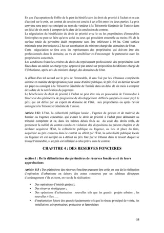 38
En cas d'acceptation de l'offre de la part du bénéficiaire du droit de priorité à l'achat et en cas
d'accord sur le prix, un contrat de cession est conclu à cet effet entre les deux parties. Le prix
convenu sera payé ou consigné au nom du vendeur à la Trésorerie Générale de Tunisie dans
un délai de six mois à compter de la date de la conclusion du contrat.
La négociation du bénéficiaire du droit de priorité avec le ou les propriétaires d'immeubles
limitrophes ne peut se faire qu'avec celui ou ceux qui possèdent ensemble au moins 5% de la
surface totale du périmètre dudit programme sans être inférieure à 10 ha. Cette surface
minimale peut être réduite à 2 ha sur autorisation du ministre chargé des domaines de l'état.
Cette négociation se fera avec les représentants des propriétaires qui doivent être des
professionnels dans le domaine, au vu de sensibiliser et d'encourager le partenariat avec les
propriétaires concernés.
Les conditions fixant les critères de choix du représentant professionnel des propriétaires sont
fixés dans un cahier de charge type, approuvé par arrêté sur proposition du Ministre chargé de
l’Urbanisme, après avis du ministre chargé, des domaines de l'état.
A défaut d'un tel accord sur le prix de l'immeuble, il sera fixé par les tribunaux compétents
comme en matière d'expropriation pour cause d'utilité publique, le prix fixé en dernier ressort
est payé ou consigné à la Trésorerie Générale de Tunisie dans un délai de six mois à compter
de la date de la notification du jugement.
Le bénéficiaire du droit de priorité à l'achat ne peut être mis en possession de l’immeuble à
l'intérieur des périmètres de programme de développement différés qu'après en avoir payé le
prix, qui est défini par un expert du domaine de l’état, aux propriétaires ou après l'avoir
consigné à la Trésorerie Générale de Tunisie.
Article 112: L'Etat, la collectivité publique locale , l’agence de gestion et de maitrise du
foncier ou l'agence concernée, qui exerce le droit de priorité à l'achat peut demander au
tribunal compétent et ce, dans les mêmes délais fixés au du code des droits réels, de
prononcer la nullité du contrat conclu en violation des dispositions du présent chapitre et de
déclarer acquéreur l'État, la collectivité publique ou l'agence, au lieu et place du tiers,
acquéreur au prix convenu dans le contrat ou offert par l'État, la collectivité publique locale
ou l'agence s'il est accepté ou à défaut au prix fixé par le tribunal dans le ressort duquel se
trouve l'immeuble, si ce prix est inférieur à celui prévu dans le contrat.
CHAPITRE 4 : DES RESERVES FONCIERES
section1 : De la délimitation des périmètres de réserves foncières et de leurs
approbations
Article 113 : Des périmètres des réserves foncières peuvent être créés en vue de la réalisation
d’opération d’urbanisme en dehors des zones couvertes par un schémas directeurs
d’aménagement s’ils existent, en vue de la réalisation :
• Des opérations d’intérêt général ;
• Des réserves stratégiques ;
• Des opérations d’urbanisation nouvelles tels que les grands projets urbains , les
nouvelles villes ….
• d'implantation future des grands équipements tels que le réseau principal de voirie, les
installations aéroportuaires, portuaires et ferroviaires
 