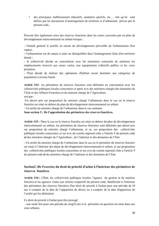 39
• des principaux établissements éducatifs, sanitaires sportifs, etc…. tels qu’ils sont
définis par les documents d’aménagement du territoire et d’urbanisme prévus par le
présent code,.
Peuvent être également crées des réserves foncières dans les zones couvertes par un plan de
développement intercommunal ou urbain lorsque :
- l'intérêt général le justifie en raison du développement prévisible de l'urbanisation d'un
espace,
- l’urbanisation est de nature à créer un déséquilibre dans l'aménagement futur d'un territoire
donné ;
- la collectivité décide en concertation avec les ministères concernés de maitriser les
emplacements réservés aux zones vertes, aux équipements collectifs publics et les voies
primaires.
- l'Etat décide de réaliser des opérations d'habitat social destinées aux catégories de
population à revenu limité.
Article 114 : les périmètres de réserves foncières sont délimités en concertation avec les
collectivités publiques locales concernées et après avis des ministres chargés des domaines de
l’Etat et des Affaires Foncières et du ministre chargé de l’Agriculture,
soit par :
-Un décret pris sur proposition du ministre chargé l’urbanisme dans le cas ou la réserve
foncière est situé en dehors du plan de développement intercommunal ou urbain.
- Un arrêté du ministre chargé de l’urbanisme dans le cas contraire
Sous section 2 : De l’approbation des périmètres des réserves foncières.
Article 115 : Dans le cas ou la réserve foncière est situé en dehors du plan de développement
intercommunal ou urbain, les périmètres de réserves foncières sont délimités par décret pris
sur proposition du ministre chargé l’urbanisme, et ce, sur proposition des collectivités
publiques locales concernées et sur avis du comité régional citée a l'article 9 du présent code
et des ministres chargés de l’Agriculture , de l’intérieur et des domaines de l’Etat
- Un arrêté du ministre chargé de l’urbanisme dans le cas ou le périmètre de réserves foncière
est situé à l’intérieur des plans de développement intercommunal et urbain, et sur proposition
des collectivités publiques locales concernées et sur avis du comité régional citée a l'article 9
du présent code et du ministres chargé de l’intérieur et des domaines de l’Etat.
Section2 :De l'exercice du droit de priorité d'achat à l'intérieur des périmètres de
réserves foncières
Article 116 : L’État, les collectivités publiques locales, l'agence de gestion et de maitrise
foncière et les agences visées aux articles respectifs du présent code, bénéficient à l'intérieur
des périmètres des réserves foncières d'un droit de priorité à l'achat pour une période de 10
ans à compter de la date de l’apparition du décret ou à compter de la date d'apparition de
l’arrêté qui les délimitent.
Ce droit de priorité à l'achat peut être prorogé:
- une seule fois pour une période de cinq(5) ans si le périmètre en question est situé dans une
zone urbaine,
 