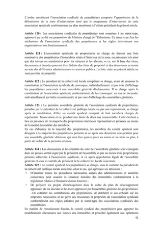 41
L’arrête constituant l’association syndicale de propriétaires comporte l’approbation de la
délimitation de la zone d’intervention ainsi que le programme d’intervention de cette
association syndicale conformément au plan mentionné à l’alinéa précédant du présent article.
Article 120 : Les associations syndicales de propriétaires sont soumises à un statut-type,
approuvé par arrêté sur proposition du Ministre chargé de l'Urbanisme. Ce statut-type fixe les
attributions de l'association syndicale des propriétaires et les règles déterminant son
organisation et son fonctionnement.
Article 121 : L'association syndicale de propriétaires se charge de dresser une liste
nominative des propriétaires d'immeubles situés à l'intérieur de la zone, ou présumés tels ainsi
que des tuteurs ou mandataires pour les mineurs et les absents, et ce, sur la base des titres,
documents et données pouvant être déduits des titres de propriété et des documents existants
au sein des différentes administrations et services publics. La liste visée au présent article ne
vaut pas titre de propriété.
Article 122 : Le président de la collectivité locale compétent se charge, avant de proposer la
constitution de l'association syndicale de convoquer, individuellement et par voie d'affichage
les propriétaires concernés à une assemblée générale d'information. Il se charge après la
constitution de l'association syndicale conformément, de les convoquer, en cas de nécessité,
individuellement par lettre recommandée et par voie d'affichage des assemblées générales.
Article 123 : La première assemblée générale de l'association syndicale de propriétaires,
présidée par le président de la collectivité publique locale ou par son représentant, se charge
après sa constitution, d'élire un comité syndical composé de huit membres chargés de
représenter l'association et ce, pendant une durée de deux ans renouvelable. Cette élection a
lieu en présence de la majorité des propriétaires intéressés représentant en présence au moins
de la moitié du nombre des membres.
En cas d'absence de la majorité des propriétaires, les membres du comité syndical sont
désignés à la majorité des propriétaires présents et ce après une deuxième convocation pour
une assemblée générale ultérieure qui aura lieu quinze jours au moins et un mois au plus, à
partir de la date de la première réunion.
Article 124 : Les discussions et les résultats du vote de l'assemblée générale sont consignés
dans un procès-verbal signé par le président de l'assemblée et par au moins trois propriétaires
présents adhérents à l'association syndicale, et ce après approbation légale de l'assemblée
générale et sous le contrôle du président de la collectivité locale concernée.
Article 125 : Le comité syndical des propriétaires se charge, sous le contrôle du président de
la collectivité publique locale concerne selon le cas, qui approuve ses décisions :
• D’entamer toutes les procédures nécessaires auprès des administrations et autorités
concernées pour assainir la situation foncière des immeubles conformément à la
législation relative à l'immatriculation foncière ;
• De préparer les projets d'aménagement dans le cadre du plan de développement
approuvé, de les discuter et les faire approuver par l'assemblée générale des propriétaires;
- De collecter les contributions des propriétaires, de délibérer le cas échéant sur les
emprunts nécessaires et de gérer des ressources et propriétés de l'association syndicale
conformément aux règles édictées par le statut-type des associations syndicales des
propriétaires.
En matière de remaniement foncier, le comité syndical des propriétaires peut apporter les
modifications nécessaires aux limites des immeubles et procéder également aux opérations
 