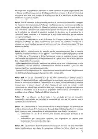 42
d'échange entre les propriétaires adhérents, en tenant compte de la valeur des parcelles fixée à
la date de la publication du plan de développement urbain, concerté et de préservation et de
sauvegarde mais sans tenir compte de la plus-value due à la spéculation et aux travaux
structurants exécutés ou projetés.
Article 126 : L'estimation de la valeur des parcelles de terrain et des immeubles concernés
par l'opération de remaniement et d'échange, est effectuée par une commission présidée par
un juge désigné par le président du tribunal de première instance dans le ressort duquel est
situé l'immeuble. La commission comprend trois experts fonciers dont le premier est désigné
par le président du tribunal de première instance, le deuxième par le président de la
collectivité locale concernée, et le troisième par le propriétaire intéressé ou par son tuteur ou
son représentant légal.
Les propriétaires concernés sont avisés de la valeur des échanges ou des soultes résultant des
opérations d'échange, par lettre recommandée avec accusé de réception adressée par le
président du comité syndical aux propriétaires concernés ou à leurs représentants s'ils sont
mineurs ou absents.
Article 127 : Le remembrement des parcelles ou des immeubles projetés dans le cadre de
l'opération de remaniement foncier est approuvé conformément au Plan topographique établi
par l'Office de la Topographie et de la Cartographie ou par un ingénieur géomètre agréé
conformément à la législation et à la réglementation en vigueur, et ce, par arrêté du président
de la collectivité locale concernée.
Le plan topographique et l'arrêté mentionné au présent article, sont obligatoirement pris en
considération, lors des opérations d'immatriculation foncière et de mise à jour des titres
fonciers relatifs aux immeubles immatriculés.
L'immatriculation des parcelles et des immeubles non immatriculés s'effectue obligatoirement
lors de leur rattachement aux parcelles ou immeubles immatriculés.
Article 128: Au cas où l'indemnité fixée par l'expertise mentionnée au premier alinéa de
l'article 126 du présent code est jugée insuffisante, le propriétaire intéressé peut présenter un
recours en révision de la valeur de l'indemnité ou de la soulte, devant le tribunal de première
instance dans le ressort duquel est situé l'immeuble qui statue en dernier ressort.
L'action doit être intentée dans un délai de deux mois à compter de la date de notification du
montant de l'indemnité ou de la soulte au propriétaire intéressé et ce conformément à la
procédure prévue à l'alinéa 2 de l'article 126 du présent code.
Article 129 : Les charges, les droits réels et les servitudes grevant les immeubles
immatriculés, sont étendus aux parcelles et immeubles qui leur ont été rattachés suite à
l'opération de remembrement.
Article 130 : La dissolution de l'association syndicale de propriétaires peut être prononcée par
arrêté du Ministre chargé de l'Urbanisme sur demande du président de la collectivité publique
locale compétent et ce, après audition de ladite association et ce dans les cas suivants :
• Dépassement ou fin de la mission pour laquelle l'association syndicale a été
constituée,
• Inobservation par l'association syndicale, des dispositions du présent code,
Violation par l'association du statut-type.
Article 131: Les tribunaux de droit commun dans le ressort desquels est situé l'immeuble,
statuent conformément aux règles de compétence régissant les litiges relatifs aux actes
 
