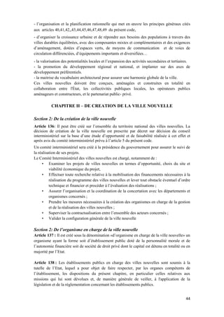 44
- l’organisation et la planification rationnelle qui met en œuvre les principes généraux cités
aux articles 40,41,42,,43,44,45,46,47,48,49 du présent code,
- d’organiser la croissance urbaine et de répondre aux besoins des populations à travers des
villes durables équilibrées, avec des composantes mixtes et complémentaires et des exigences
d’aménagement, dotées d’espaces verts, de moyens de communication et de voies de
circulation différenciées, d’équipements importants et diversifiées…
- la valorisation des potentialités locales et l’expansion des activités secondaires et tertiaires.
- la promotion du développement régional et national, et implanter sur des axes de
développement préférentiels.
- la maitrise du vocabulaire architectural pour assurer une harmonie globale de la ville.
Ces villes nouvelles doivent être conçues, aménagées et construites en totalité en
collaboration entre l'État, les collectivités publiques locales, les opérateurs publics
aménageurs et constructeurs, et le partenariat public- privé.
CHAPITRE II – DE CREATION DE LA VILLE NOUVELLE
Section 2: De la création de la ville nouvelle
Article 136: Il peut être créé sur l’ensemble du territoire national des villes nouvelles. La
décision de création de la ville nouvelle est prescrite par décret sur décision du conseil
interministériel sur la base d’une étude d’opportunité et de faisabilité réalisée à cet effet et
après avis du comité interministériel prévu à l’article 5 du présent code.
Un comité interministériel sera créé à la présidence du gouvernement pour assurer le suivi de
la réalisation de ses projets.
Le Comité Interministériel des villes nouvelles est chargé, notamment de :
• Examiner les projets de villes nouvelles en termes d’opportunité, choix du site et
viabilité économique du projet,
• Effectuer toute recherche relative à la mobilisation des financements nécessaires à la
réalisation du programme des villes nouvelles et lever tout obstacle éventuel d’ordre
technique et financier et procéder à l’évaluation des réalisations ;
• Assurer l’organisation et la coordination de la concertation avec les départements et
organismes concernés ;
• Prendre les mesures nécessaires à la création des organismes en charge de la gestion
et de la réalisation des villes nouvelles ;
• Superviser la contractualisation entre l’ensemble des acteurs concernés ;
• Valider la configuration générale de la ville nouvelle
Section 2: De l’organisme en charge de la ville nouvelle
Article 137 : Il est créé sous la dénomination «d’organisme en charge de la ville nouvelle» un
organisme ayant la forme soit d’établissement public doté de la personnalité morale et de
l’autonomie financière soit de société de droit privé dont le capital est détenu en totalité ou en
majorité par l’Etat.
Article 138 : Les établissements publics en charge des villes nouvelles sont soumis à la
tutelle de l’Etat, lequel a pour objet de faire respecter, par les organes compétents de
l’établissement, les dispositions du présent chapitre, en particulier celles relatives aux
missions qui lui sont dévolues et, de manière générale de veiller, à l'application de la
législation et de la réglementation concernant les établissements publics.
 