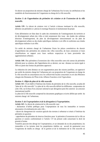 45
Un décret sur proposition du ministre chargé de l’urbanisme fixe le nom, les attributions et les
modalités de fonctionnement de l’organisme en charge de la ville nouvelle.
Section 3: de l’approbation du périmètre de création et de l’extension de la ville
nouvelle.
Article 139 : Le décret de création visé à l’article ci-dessus instituant la ville nouvelle,
délimite son périmètre et précise le montage financier et institutionnel du projet.
Cette délimitation est faite dans le cadre des orientations de l’aménagements du territoire et
de développement urbain des villes et doit notamment être issue des études des schémas
directeur d’aménagement, du plan de développement intercommunal ou du plan de
développement urbain ou des études spécifiques réalisées à cet effet et conformes aux études
spécifiques réalisées à cet effet .
Un arrêté du ministre chargé de l’urbanisme fixera les pièces constitutives du dossier
d’approbation des périmètres de création des villes nouvelles, de leurs extensions et leurs
classifications en rapport avec leurs surfaces respectives et leurs proximités des
agglomérations urbaines.
Article 140 : Des périmètres d’extensions des villes nouvelles sont crée autour du périmètre
délimité pour sa création, dès l'approbation de ce dernier, sur une distance au moins égale à
500 m à partir des limites du périmètre approuvé.
La réduction de cette distance ou son augmentation pour des raisons justifiées, est approuvé
par arrêté du ministre chargé de l’urbanisme pris sur proposition de l’organisme en charge de
la ville nouvelle en concertation avec les collectivités locales concernées et avis des Ministres
chargés des Domaines de l'État et des Affaires Foncières et de l'Agriculture.
Section 4 : Objet du plan de la ville nouvelle
Article 141 : Il est établi à l'intérieur des limites du périmètre de la ville nouvelle, un plan dit
"plan de la ville nouvelle". Le plan de la ville nouvelle définit les différentes composantes de
cette ville, sur la base d’un concours national et par dérogation peut être autorisé un concours
international justifié.
Le plan de la ville nouvelle comprend les documents graphiques et écrits définit par arrêté du
ministre chargé de l’urbanisme.
Section 5: de l’expropriation et de la dérogation à l’expropriation.
Article 142 : Le décret de création de la ville nouvelle vaut :
- déclaration d’utilité publique pour l’expropriation de tous les immeubles et terrains
nécessaires à la réalisation de cette ville ;
- décret de changement de vocation agricole des terrains à urbaniser et situés à l'intérieur du
périmètre en question
- approbation du périmètre de réserves foncières pour le périmètre d’extensions de la ville en
question et soumis conformément à l’article 115 du présent code concernant le droit de
priorité à l'achat.
Toutefois peuvent être dérogé de l’expropriation, et sur demande du ou des propriétaires, les
immeubles et les terrains dont les propriétaires établies un accord de partenariat avec
l’organisme de tutelle en charge de la gestion et de la réalisation de la ville nouvelle en
 