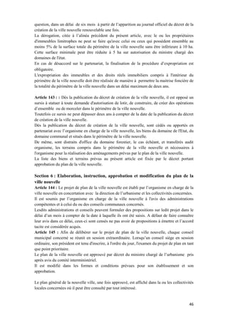 46
question, dans un délai de six mois à partir de l’apparition au journal officiel du décret de la
création de la ville nouvelle renouvelable une fois.
La dérogation, citée à l’alinéa précédent du présent article, avec le ou les propriétaires
d'immeubles limitrophes ne peut se faire qu'avec celui ou ceux qui possèdent ensemble au
moins 5% de la surface totale du périmètre de la ville nouvelle sans être inférieure à 10 ha.
Cette surface minimale peut être réduite à 5 ha sur autorisation du ministre chargé des
domaines de l'état.
En cas de désaccord sur le partenariat, la finalisation de la procédure d’expropriation est
obligatoire.
L'expropriation des immeubles et des droits réels immobiliers compris à l'intérieur du
périmètre de la ville nouvelle doit être réalisée de manière à permettre la maitrise foncière de
la totalité du périmètre de la ville nouvelle dans un délai maximum de deux ans.
Article 143 : : Dès la publication du décret de création de la ville nouvelle, il est opposé un
sursis à statuer à toute demande d'autorisation de lotir, de construire, de créer des opérations
d’ensemble ou de morceler dans le périmètre de la ville nouvelle.
Toutefois ce sursis ne peut dépasser deux ans à compter de la date de la publication du décret
de création de la ville nouvelle.
Dès la publication du décret de création de la ville nouvelle, sont cédés ou apportés en
partenariat avec l’organisme en charge de la ville nouvelle, les biens du domaine de l'Etat, du
domaine communal et situés dans le périmètre de la ville nouvelle.
De même, sont distraits d'office du domaine forestier, le cas échéant, et transférés audit
organisme, les terrains compris dans le périmètre de la ville nouvelle et nécessaires à
l'organisme pour la réalisation des aménagements prévus par le plan de la ville nouvelle.
La liste des biens et terrains prévus au présent article est fixée par le décret portant
approbation du plan de la ville nouvelle.
Section 6 : Elaboration, instruction, approbation et modification du plan de la
ville nouvelle
Article 144 : Le projet de plan de la ville nouvelle est établi par l’organisme en charge de la
ville nouvelle en concertation avec la direction de l’urbanisme et les collectivités concernées.
Il est soumis par l’organisme en charge de la ville nouvelle à l'avis des administrations
compétentes et à celui du ou des conseils communaux concernés.
Lesdits administrations et conseils peuvent formuler des propositions sur ledit projet dans le
délai d’un mois à compter de la date à laquelle ils ont été saisis. A défaut de faire connaître
leur avis dans ce délai, ceux-ci sont censés ne pas avoir de propositions à émettre et l’accord
tacite est considérée acquis.
Article 145 : Afin de délibérer sur le projet de plan de la ville nouvelle, chaque conseil
municipal concerné se réunit en session extraordinaire. Lorsqu’un conseil siège en session
ordinaire, son président est tenu d'inscrire, à l'ordre du jour, l'examen du projet de plan en tant
que point prioritaire.
Le plan de la ville nouvelle est approuvé par décret du ministre chargé de l’urbanisme pris
après avis du comité interministériel.
Il est modifié dans les formes et conditions prévues pour son établissement et son
approbation.
Le plan général de la nouvelle ville, une fois approuvé, est affiché dans la ou les collectivités
locales concernées où il peut être consulté par tout intéressé.
 