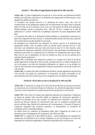 47
Section 7 : Des effets d’approbation du plan de la ville nouvelle
Article 146 : Le décret d'approbation du plan de la ville nouvelle vaut déclaration d'utilité
publique des opérations nécessaires à la réalisation des équipements d’infrastructures et des
équipements publics qu’il prévoit.
A l’exception des terrains réservés à la réalisation du réseau viaire, des voies de
communication et des équipements publics qui sont directement incorporés dans le domaine
public de l’Etat ou de la commune, selon le cas, et à titre gratuit, les effets de la déclaration
d'utilité publique cessent à l'expiration d'un délai de 10 ans à compter de la date de
publication au "journal Officiel de la république tunisienne" du texte d'approbation dudit
plan.
A la cessation des effets de la déclaration d’utilité publique, les propriétaires reprennent, de
plein droit, disposition de leurs terrains. L’utilisation desdits terrains doit alors être conforme
à la vocation de la zone dans laquelle ils sont situés.
Par dérogation aux dispositions qui précèdent, les terrains réservés à la réalisation des
équipements publics visés au premier alinéa du présent article, peuvent recevoir à titre
provisoire, une destination autre que celle prévue par le plan de la ville nouvelle, après
autorisation de l’organisme chargé de la ville nouvelle. Cette autorisation n'est délivrée que si
l'affectation provisoire ne compromet pas la réalisation de l'équipement prévu par le plan.
Dans tous les cas, le propriétaire est tenu de remettre les lieux en état au moment de la
réalisation dudit équipement.
Article 147 : Nonobstant toute disposition contraire et à compter de la date de du décret
portant approbation du plan de la ville nouvelle, les dispositions de ce dernier l'emportent, en
cas de divergence, sur celles des documents d'urbanisme en vigueur et, le cas échéant, sur
celles de tout autre plan sectoriel applicable à l'intérieur du périmètre couvert par le plan de la
ville nouvelle.
Article 148 : A compter de la date de publication du décret portant approbation du plan de la
ville nouvelle, tout projet de construction, de lotissement, de projet d’ensemble ou de
morcellement ne peut être autorisé que s'il est compatible avec les dispositions dudit plan.
Section 8 - De la mise en œuvre du plan de la ville nouvelle
Article 149 : L’organisme en charge de la ville nouvelle prend toutes les mesures nécessaires
en concertation avec le ministère chargé de l’urbanisme, les collectivités régionales et locales
concernés pour la réalisation et le respect des prévisions du plan de la ville nouvelle.
Article 150 : Sous réserve du respect des règlements généraux de construction, l’organisme
en charge de grandes villes nouvelles établit un règlement de construction applicable à
l'intérieur du périmètre de la ville nouvelle. Ce règlement fixe notamment, les règles de
sécurité que doivent respecter les constructions ainsi que les conditions auxquelles elles
doivent satisfaire dans l'intérêt de la protection de l’environnement, l’économie d’énergie et
l’utilisation rationnelle des ressources naturelles , la fonctionnalité, la circulation, de
l'esthétique et de la commodité publique, …..
Un décret fixera les conditions du partenariat établi entre l’organisme de tutelle et les
partenaires pour l’aménagement et la construction des villes nouvelles.
Article 151: A compter de la date d'effet du décret portant approbation du règlement de
construction, les dispositions de ce dernier l'emportent, en cas de divergence sur celles des
règlements de construction applicables à l'intérieur du périmètre de la ville nouvelle.
 