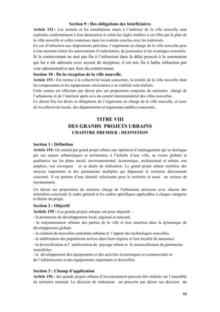 48
Section 9 : Des obligations des bénéficiaires
Article 152 : Les terrains et les installations situés à l’intérieur de la ville nouvelle sont
exploités conformément à leur destination et selon les règles établies à cet effet par le plan de
la ville nouvelle et celles contenues dans les contrats conclus avec les intéressés.
En cas d’infraction aux dispositions précitées, l’organisme en charge de la ville nouvelle peut
à tout moment retirer les autorisations d’exploitation, de jouissance et les avantages consentis.
Si le contrevenant ne met pas fin à l’infraction dans le délai prescrit à la sommation
qui lui a été adressée avec accusé de réception, il est mis fin à ladite infraction par
voie administrative aux frais du contrevenant.
Section 10 : De la réception de la ville nouvelle.
Article 153 : Est remise à la collectivité locale concernée, la totalité de la ville nouvelle dont
les composantes et les équipements nécessaires à sa viabilité sont réalisés.
Cette remise est effectuée par décret pris sur proposition conjointe du ministère chargé de
l’urbanisme et de l’intérieur après avis du comité interministériel des villes nouvelles .
Ce décret fixe les droits et obligations de l’organisme en charge de la ville nouvelle, et ceux
de la collectivité locale, des départements et organismes publics concernés.
TITRE VIII
DES GRANDS PROJETS URBAINS
CHAPITRE PREMIER : DEFINITION
Section 1 : Définition
Article 154: On entend par grand projet urbain une opération d’aménagement qui se distingue
par ses enjeux urbanistiques et territoriaux à l’échelle d’une ville, sa vision globale et
qualitative sur les plans social, environnemental, économique, architectural et urbain, son
ampleur, son envergure et sa durée de réalisation. Le grand projet urbain mobilise des
moyens importants et des partenariats multiples qui dépassent le territoire directement
concerné. Il est porteur d’une identité valorisante pour le territoire et aussi un vecteur de
rayonnement,
Un décret sur proposition du ministre chargé de l'urbanisme précisera avec chacun des
ministères concernés le cadre général et les cadres spécifiques applicables à chaque catégorie
et thème du projet.
Section 2 : Objectif
Article 155 : Les grands projets urbains ont pour objectifs :
- la promotion du développement local, régional et national,
- la redynamisation urbaine des parties de la ville et leur insertion dans la dynamique de
développement globale.
- la création de nouvelles centralités urbaine et l’apport des technologies nouvelles,
- la stabilisation des populations actives dans leurs régions et leur localité de naissance.
- la diversification et l’ amélioration du paysage urbain et le renouvellement du patrimoine
immobilier.
- le développement des équipements et des activités économiques et commerciales et
de l’infrastructure et des équipements importants et diversifiés
Section 3 : Champ d’application
Article 156 : des grands projets urbains d’investissement peuvent être réalisés sur l’ensemble
du territoire national. La décision de réalisation est prescrite par décret sur décision du
 