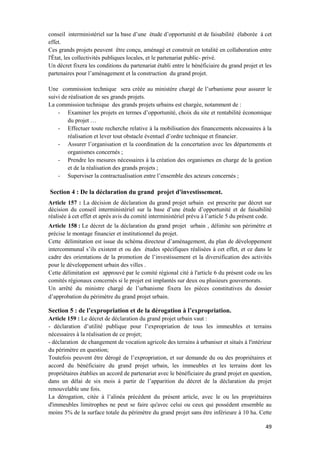 49
conseil interministériel sur la base d’une étude d’opportunité et de faisabilité élaborée à cet
effet.
Ces grands projets peuvent être conçu, aménagé et construit en totalité en collaboration entre
l'État, les collectivités publiques locales, et le partenariat public- privé.
Un décret fixera les conditions du partenariat établi entre le bénéficiaire du grand projet et les
partenaires pour l’aménagement et la construction du grand projet.
Une commission technique sera créée au ministère chargé de l’urbanisme pour assurer le
suivi de réalisation de ses grands projets.
La commission technique des grands projets urbains est chargée, notamment de :
- Examiner les projets en termes d’opportunité, choix du site et rentabilité économique
du projet …
- Effectuer toute recherche relative à la mobilisation des financements nécessaires à la
réalisation et lever tout obstacle éventuel d’ordre technique et financier.
- Assurer l’organisation et la coordination de la concertation avec les départements et
organismes concernés ;
- Prendre les mesures nécessaires à la création des organismes en charge de la gestion
et de la réalisation des grands projets ;
- Superviser la contractualisation entre l’ensemble des acteurs concernés ;
Section 4 : De la déclaration du grand projet d'investissement.
Article 157 : La décision de déclaration du grand projet urbain est prescrite par décret sur
décision du conseil interministériel sur la base d’une étude d’opportunité et de faisabilité
réalisée à cet effet et après avis du comité interministériel prévu à l’article 5 du présent code.
Article 158 : Le décret de la déclaration du grand projet urbain , délimite son périmètre et
précise le montage financier et institutionnel du projet.
Cette délimitation est issue du schéma directeur d’aménagement, du plan de développement
intercommunal s’ils existent et ou des études spécifiques réalisées à cet effet, et ce dans le
cadre des orientations de la promotion de l’investissement et la diversification des activités
pour le développement urbain des villes .
Cette délimitation est approuvé par le comité régional cité à l'article 6 du présent code ou les
comités régionaux concernés si le projet est implantés sur deux ou plusieurs gouvernorats.
Un arrêté du ministre chargé de l’urbanisme fixera les pièces constitutives du dossier
d’approbation du périmètre du grand projet urbain.
Section 5 : de l’expropriation et de la dérogation à l’expropriation.
Article 159 : Le décret de déclaration du grand projet urbain vaut :
- déclaration d’utilité publique pour l’expropriation de tous les immeubles et terrains
nécessaires à la réalisation de ce projet;
- déclaration de changement de vocation agricole des terrains à urbaniser et situés à l'intérieur
du périmètre en question;
Toutefois peuvent être dérogé de l’expropriation, et sur demande du ou des propriétaires et
accord du bénéficiaire du grand projet urbain, les immeubles et les terrains dont les
propriétaires établies un accord de partenariat avec le bénéficiaire du grand projet en question,
dans un délai de six mois à partir de l’apparition du décret de la déclaration du projet
renouvelable une fois.
La dérogation, citée à l’alinéa précédent du présent article, avec le ou les propriétaires
d'immeubles limitrophes ne peut se faire qu'avec celui ou ceux qui possèdent ensemble au
moins 5% de la surface totale du périmètre du grand projet sans être inférieure à 10 ha. Cette
 