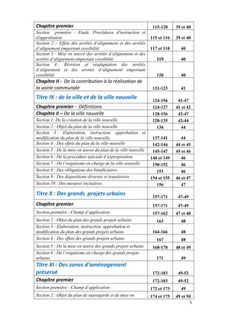 5
Chapitre premier 115-120 39 et 40
Section première - Etude, Procédures d'instruction et
d'approbation 115 et 116 39 et 40
Section 2 :- Effets des arrêtés d’alignement et des arrêtés
d’alignement emportant cessibilité 117 et 118 40
Section 3 : Mise en œuvre des arrêtés d’alignement et des
arrêtés d’alignement emportant cessibilité 119 40
Section 4 : Révision et réadaptation des arrêtés
d’alignement et des arrêtés d’alignement emportant
cessibilité 120 40
Chapitre II - De la contribution à la réalisation de
la voirie communale 121-123 41
Titre IX : de la ville et de la ville nouvelle 124-156 41-47
Chapitre premier - Définitions 124-127 41 et 42
Chapitre II – De la ville nouvelle 128-156 42-47
Section 1: De la création de la ville nouvelle 128-135 42-44
Section 2 : Objet du plan de la ville nouvelle 136 44
Section 3 : Elaboration, instruction, approbation et
modification du plan de la ville nouvelle 137-141 44
Section 4 : Des effets du plan de la ville nouvelle 142-144 44 et 45
Section 5 : De la mise en œuvre du plan de la ville nouvelle 145-147 45 et 46
Section 6 : De la procédure spéciale d’expropriation 148 et 149 46
Section 7 : De l’organisme en charge de la ville nouvelle 150-152 46
Section 8 : Des obligations des bénéficiaires 153 46
Section 9 : Des dispositions diverses et transitoires 154 et 155 46 et 47
Section 10 : Des mesures incitatives 156 47
Titre X : Des grands projets urbains 157-171 47-49
Chapitre premier 157-171 47-49
Section première - Champ d’application 157-162 47 et 48
Section 2 : Objet du plan des grands projets urbains 163 48
Section 3 : Elaboration, instruction, approbation et
modification du plan des grands projets urbains 164-166 48
Section 4 : Des effets des grands projets urbains 167 48
Section 5 : De la mise en œuvre des grands projets urbains 168-170 48 et 49
Section 6 : De l’organisme en charge des grands projets
urbains 171 49
Titre XI : Des zones d’aménagement
préservé 172-183 49-52
Chapitre premier 172-183 49-52
Section première - Champ d’application 172 et 173 49
Section 2 : Objet du plan de sauvegarde et de mise en 174 et 175 49 et 50
 