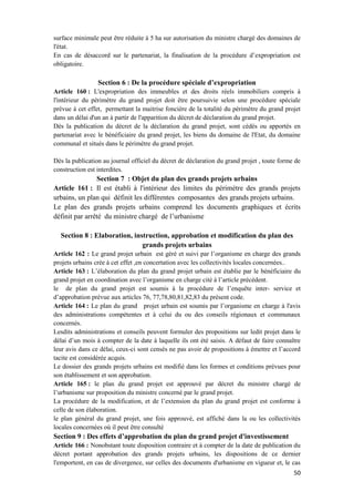 50
surface minimale peut être réduite à 5 ha sur autorisation du ministre chargé des domaines de
l'état.
En cas de désaccord sur le partenariat, la finalisation de la procédure d’expropriation est
obligatoire.
Section 6 : De la procédure spéciale d’expropriation
Article 160 : L'expropriation des immeubles et des droits réels immobiliers compris à
l'intérieur du périmètre du grand projet doit être poursuivie selon une procédure spéciale
prévue à cet effet, permettant la maitrise foncière de la totalité du périmètre du grand projet
dans un délai d'un an à partir de l'apparition du décret de déclaration du grand projet.
Dès la publication du décret de la déclaration du grand projet, sont cédés ou apportés en
partenariat avec le bénéficiaire du grand projet, les biens du domaine de l'Etat, du domaine
communal et situés dans le périmètre du grand projet.
Dès la publication au journal officiel du décret de déclaration du grand projet , toute forme de
construction est interdites.
Section 7 : Objet du plan des grands projets urbains
Article 161 : Il est établi à l'intérieur des limites du périmètre des grands projets
urbains, un plan qui définit les différentes composantes des grands projets urbains.
Le plan des grands projets urbains comprend les documents graphiques et écrits
définit par arrêté du ministre chargé de l’urbanisme
Section 8 : Elaboration, instruction, approbation et modification du plan des
grands projets urbains
Article 162 : Le grand projet urbain est géré et suivi par l’organisme en charge des grands
projets urbains crée à cet effet ,en concertation avec les collectivités locales concernées..
Article 163 : L’élaboration du plan du grand projet urbain est établie par le bénéficiaire du
grand projet en coordination avec l’organisme en charge cité à l’article précédent.
le de plan du grand projet est soumis à la procédure de l’enquête inter- service et
d’approbation prévue aux articles 76, 77,78,80,81,82,83 du présent code.
Article 164 : Le plan du grand projet urbain est soumis par l’organisme en charge à l'avis
des administrations compétentes et à celui du ou des conseils régionaux et communaux
concernés.
Lesdits administrations et conseils peuvent formuler des propositions sur ledit projet dans le
délai d’un mois à compter de la date à laquelle ils ont été saisis. A défaut de faire connaître
leur avis dans ce délai, ceux-ci sont censés ne pas avoir de propositions à émettre et l’accord
tacite est considérée acquis.
Le dossier des grands projets urbains est modifié dans les formes et conditions prévues pour
son établissement et son approbation.
Article 165 : le plan du grand projet est approuvé par décret du ministre chargé de
l’urbanisme sur proposition du ministre concerné par le grand projet.
La procédure de la modification, et de l’extension du plan du grand projet est conforme à
celle de son élaboration.
le plan général du grand projet, une fois approuvé, est affiché dans la ou les collectivités
locales concernées où il peut être consulté
Section 9 : Des effets d’approbation du plan du grand projet d'investissement
Article 166 : Nonobstant toute disposition contraire et à compter de la date de publication du
décret portant approbation des grands projets urbains, les dispositions de ce dernier
l'emportent, en cas de divergence, sur celles des documents d'urbanisme en vigueur et, le cas
 