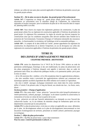 51
échéant, sur celles de tout autre plan sectoriel applicable à l'intérieur du périmètre couvert par
les grands projets urbains.
Section 10 : - De la mise en œuvre du plan du grand projet d'investissement
Article 167: L’organisme en charge du grand projet urbain prend toutes les mesures
nécessaires en concertation avec le ministère chargé de l’urbanisme, les collectivités
régionales et locales concernés pour la réalisation du plan de la ville nouvelle dans le respect
du planning établi à cet effet.
Article 168 : Sous réserve du respect des règlements généraux de construction, le plan du
grand projet urbain fixe un règlement de construction applicable à l'intérieur du périmètre du
grand projet. Ce règlement fixe notamment, les règles de sécurité que doivent respecter les
constructions ainsi que les conditions auxquelles elles doivent satisfaire dans l'intérêt de la
protection de l’environnement, l’économie d’énergie et l’utilisation rationnelle des ressources
naturelles , la fonctionnalité, la circulation, de l'esthétique et de la commodité publique, …..
Article 169 : A compter de la date d'effet de l’arrêté portant approbation du règlement de
construction, les dispositions de ce dernier l'emportent, en cas de divergence sur celles des
règlements de construction applicables à l'intérieur du périmètre des grands projets urbains.
TITRE IX
DES ZONES D’AMENAGEMENT PRESERVE
CHAPITRE PREMIER : DEFINITION
Article 170: outres les dispositions Loi n° 94-35 du 24 février 1994, relative au code du
patrimoine archéologique, historique et des arts traditionnels, les plans de préservation sont
des plans programme à l'intérieur desquels sont appelés à intervenir, dans un cadre de
partenariat entre l'État, les collectivités publiques locales, et le partenariat public- privé pour
la mise en valeur :
- de la ville ancienne dite « médina » et la ville européenne dans les agglomérations urbaines;
- des sites sensibles situés à proximité des agglomérations urbaines qui connaissent une
dynamique spatiales accélérés engendrant des effets néfastes sur la nature et l’agriculture.
- des sites à intérêt paysager, écologique notamment ceux situés dans les zones sensibles
défini à l’article 9 du présent code, le long du littoral, aux abords des lacs , les forets, oasis,
désert …..
Section première - Champ d’application
Article 171 : Des zones dites " zones préservée " peuvent être créés lorsqu'ils présentent un
intérêt patrimonial,; culturel, paysager , écologique ou de nature à justifier la conservation, la
restauration et la mise en valeur de tout ou partie de la zone .
La zone préservée est créé par l'autorité administrative sur demande ou avec l'accord des
collectivités locales ou, le cas échéant, du ministère chargé de l'urbanisme après avis des
départements concernés par la zone préservée.
Article.172: Le plan de préservation et de mise en valeur est applicable aux zones délimitées
par le plan de développement urbain ou le plan de développement intercommunal ou tout
document d’aménagement du territoire, présentant un intérêt culturel, patrimonial, paysager
ou écologique.
Section 2 - Objet du plan préservation
Article 173 : - Le Plan de préservation a pour objet notamment :
Pour les zones à intérêt patrimonial et culturel, de :
 